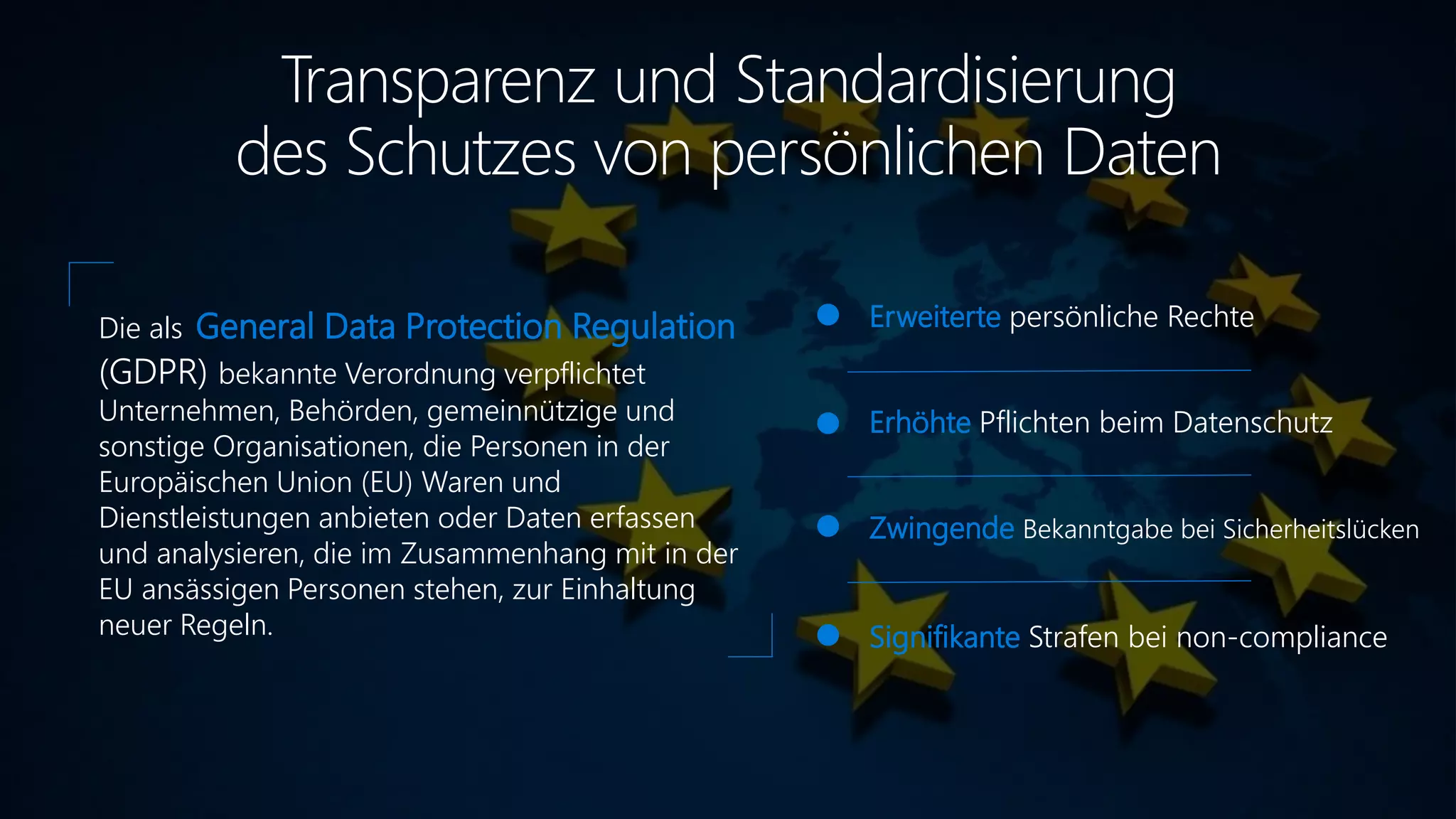 Transparenz und Standardisierung
des Schutzes von persönlichen Daten
Erweiterte persönliche Rechte
Erhöhte Pflichten beim Datenschutz
Zwingende Bekanntgabe bei Sicherheitslücken
Signifikante Strafen bei non-compliance
Die als General Data Protection Regulation
(GDPR) bekannte Verordnung verpflichtet
Unternehmen, Behörden, gemeinnützige und
sonstige Organisationen, die Personen in der
Europäischen Union (EU) Waren und
Dienstleistungen anbieten oder Daten erfassen
und analysieren, die im Zusammenhang mit in der
EU ansässigen Personen stehen, zur Einhaltung
neuer Regeln.
 