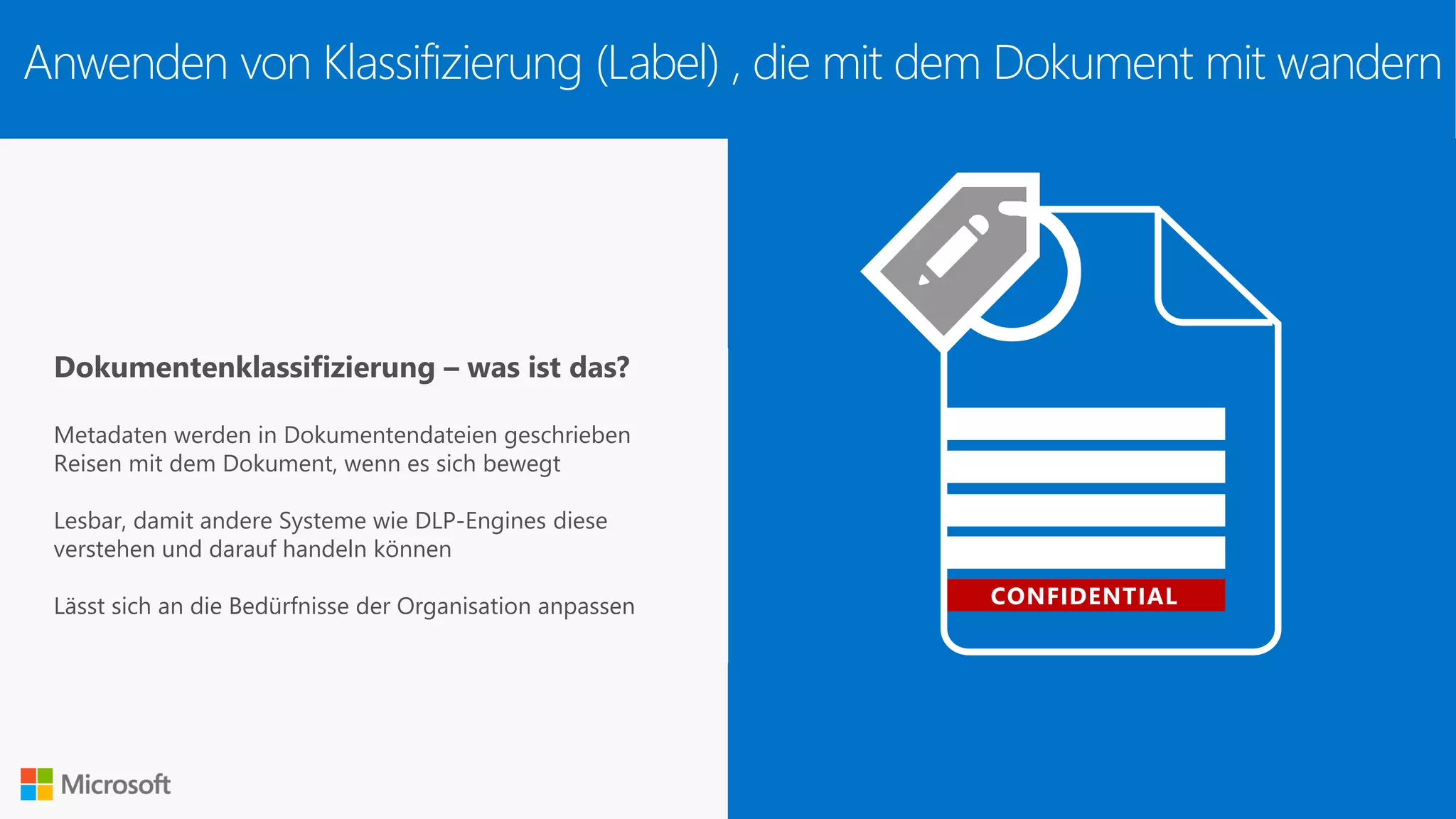 CONFIDENTIAL
Dokumentenklassifizierung – was ist das?
Metadaten werden in Dokumentendateien geschrieben
Reisen mit dem Dokument, wenn es sich bewegt
Lesbar, damit andere Systeme wie DLP-Engines diese
verstehen und darauf handeln können
Lässt sich an die Bedürfnisse der Organisation anpassen
Anwenden von Klassifizierung (Label) , die mit dem Dokument mit wandern
 