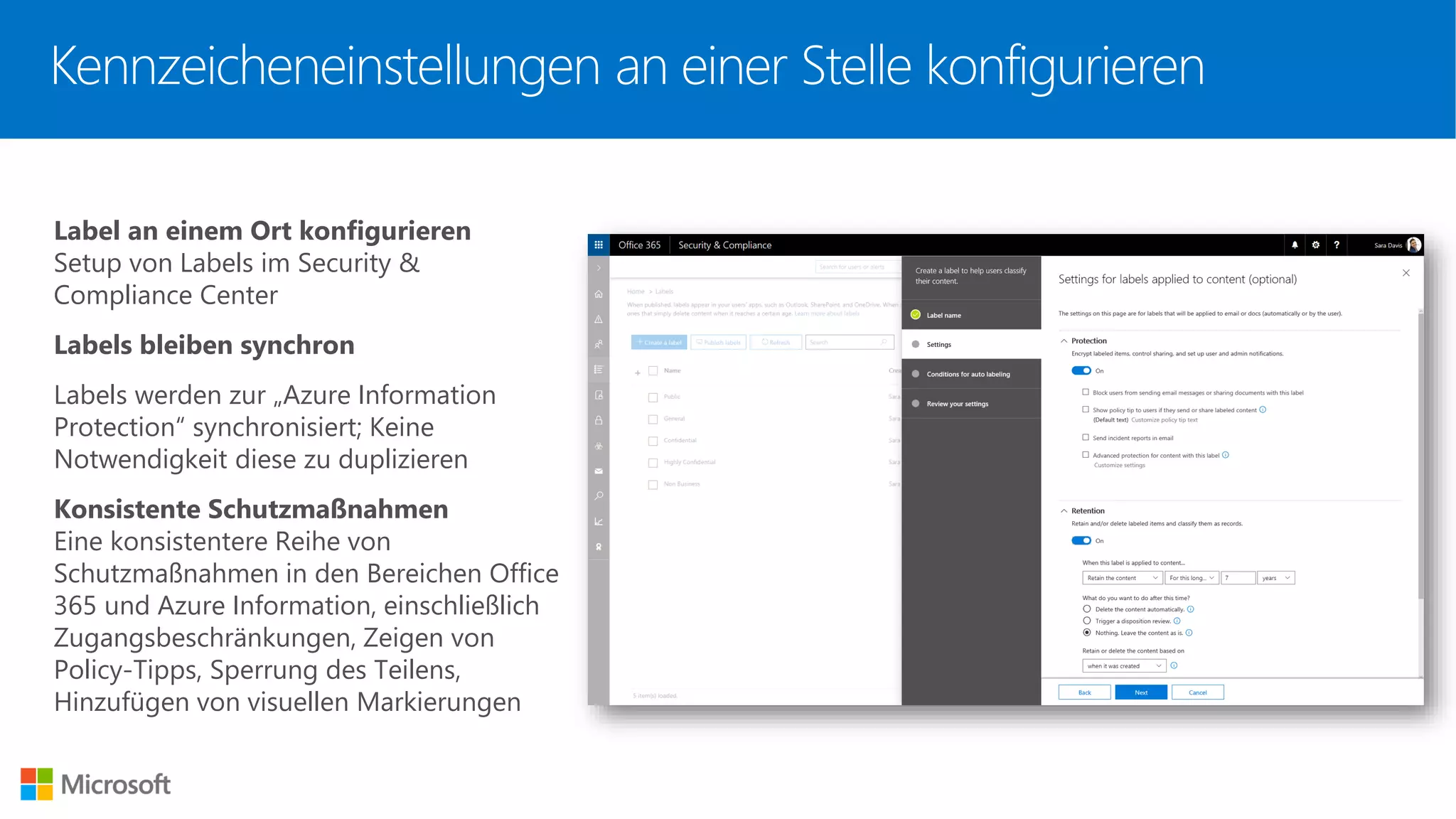 Kennzeicheneinstellungen an einer Stelle konfigurieren
Label an einem Ort konfigurieren
Setup von Labels im Security &
Compliance Center
Labels bleiben synchron
Labels werden zur „Azure Information
Protection“ synchronisiert; Keine
Notwendigkeit diese zu duplizieren
Konsistente Schutzmaßnahmen
Eine konsistentere Reihe von
Schutzmaßnahmen in den Bereichen Office
365 und Azure Information, einschließlich
Zugangsbeschränkungen, Zeigen von
Policy-Tipps, Sperrung des Teilens,
Hinzufügen von visuellen Markierungen
 