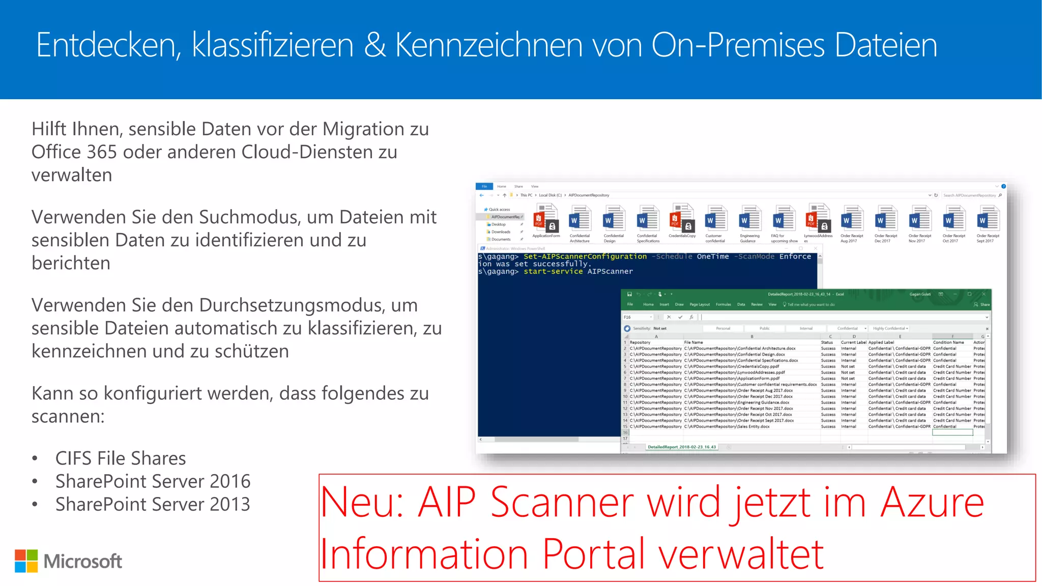 Entdecken, klassifizieren & Kennzeichnen von On-Premises Dateien
Hilft Ihnen, sensible Daten vor der Migration zu
Office 365 oder anderen Cloud-Diensten zu
verwalten
Verwenden Sie den Suchmodus, um Dateien mit
sensiblen Daten zu identifizieren und zu
berichten
Verwenden Sie den Durchsetzungsmodus, um
sensible Dateien automatisch zu klassifizieren, zu
kennzeichnen und zu schützen
Kann so konfiguriert werden, dass folgendes zu
scannen:
• CIFS File Shares
• SharePoint Server 2016
• SharePoint Server 2013 Neu: AIP Scanner wird jetzt im Azure
Information Portal verwaltet
 