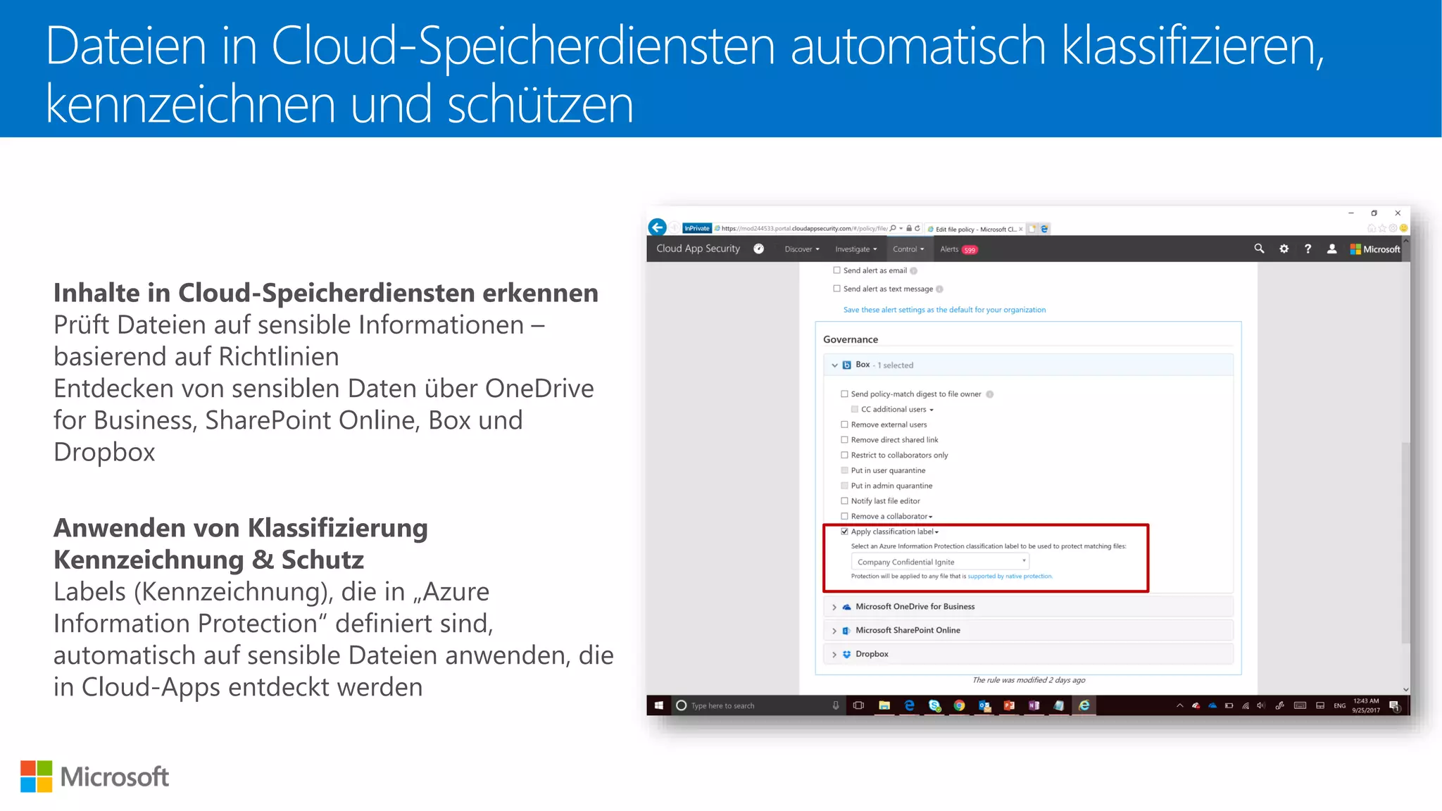 Dateien in Cloud-Speicherdiensten automatisch klassifizieren,
kennzeichnen und schützen
Inhalte in Cloud-Speicherdiensten erkennen
Prüft Dateien auf sensible Informationen –
basierend auf Richtlinien
Entdecken von sensiblen Daten über OneDrive
for Business, SharePoint Online, Box und
Dropbox
Anwenden von Klassifizierung
Kennzeichnung & Schutz
Labels (Kennzeichnung), die in „Azure
Information Protection“ definiert sind,
automatisch auf sensible Dateien anwenden, die
in Cloud-Apps entdeckt werden
 