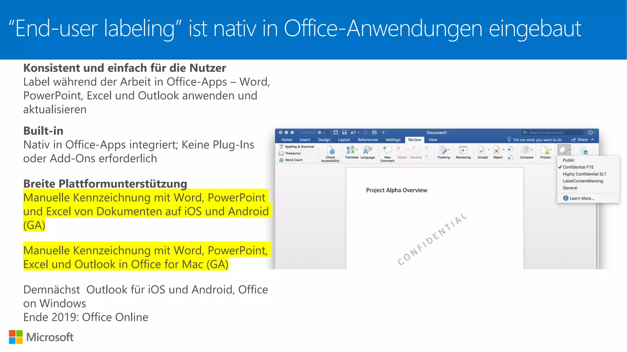 “End-user labeling” ist nativ in Office-Anwendungen eingebaut
Konsistent und einfach für die Nutzer
Label während der Arbeit in Office-Apps – Word,
PowerPoint, Excel und Outlook anwenden und
aktualisieren
Built-in
Nativ in Office-Apps integriert; Keine Plug-Ins
oder Add-Ons erforderlich
Breite Plattformunterstützung
Manuelle Kennzeichnung mit Word, PowerPoint
und Excel von Dokumenten auf iOS und Android
(GA)
Manuelle Kennzeichnung mit Word, PowerPoint,
Excel und Outlook in Office for Mac (GA)
Demnächst Outlook für iOS und Android, Office
on Windows
Ende 2019: Office Online
 