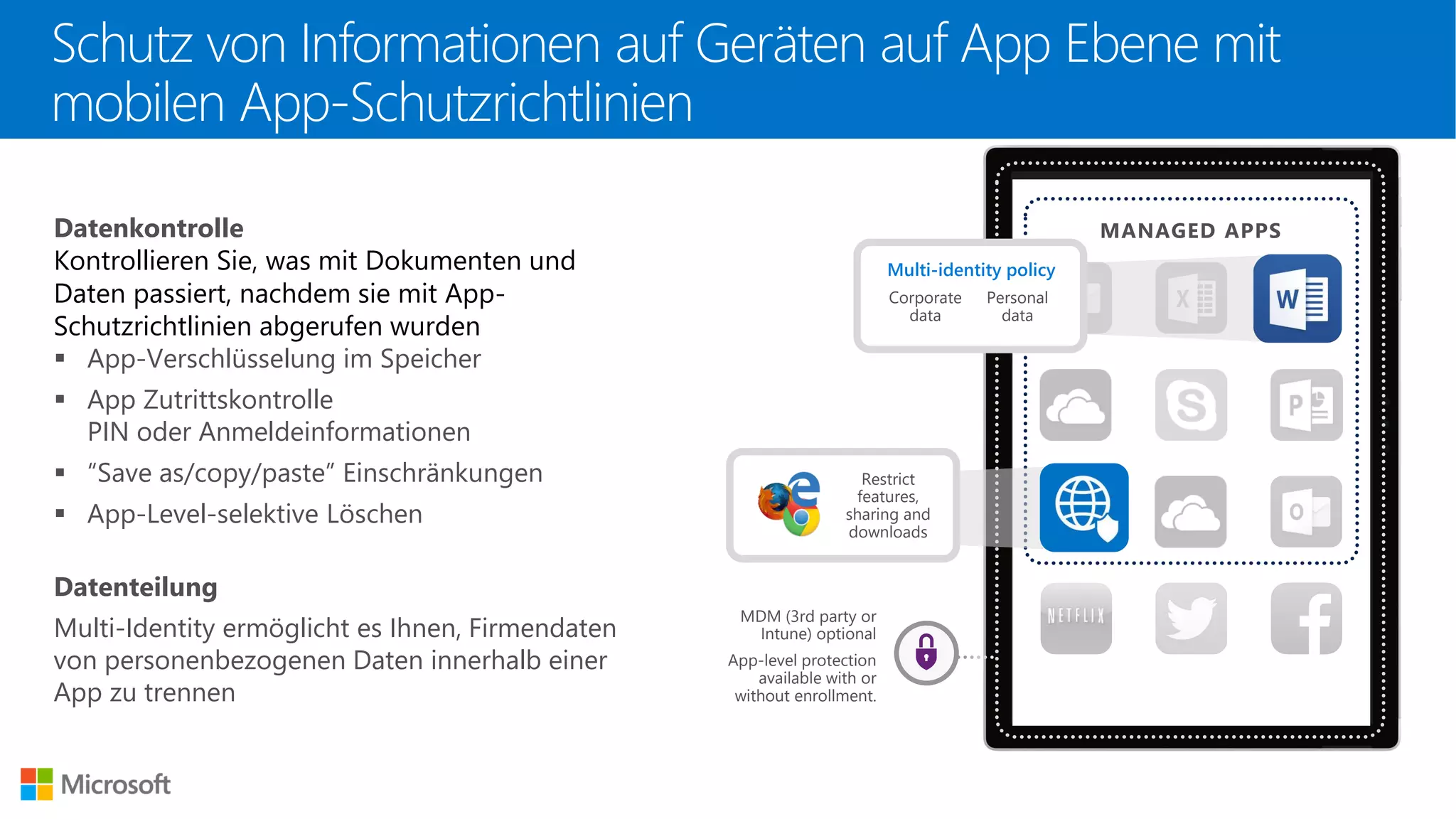 Datenkontrolle
Kontrollieren Sie, was mit Dokumenten und
Daten passiert, nachdem sie mit App-
Schutzrichtlinien abgerufen wurden
▪ App-Verschlüsselung im Speicher
▪ App Zutrittskontrolle
PIN oder Anmeldeinformationen
▪ “Save as/copy/paste” Einschränkungen
▪ App-Level-selektive Löschen
Datenteilung
Multi-Identity ermöglicht es Ihnen, Firmendaten
von personenbezogenen Daten innerhalb einer
App zu trennen
MANAGED APPS
Restrict
features,
sharing and
downloads
MDM (3rd party or
Intune) optional
App-level protection
available with or
without enrollment.
Corporate
data
Multi-identity policy
Personal
data
Schutz von Informationen auf Geräten auf App Ebene mit
mobilen App-Schutzrichtlinien
 