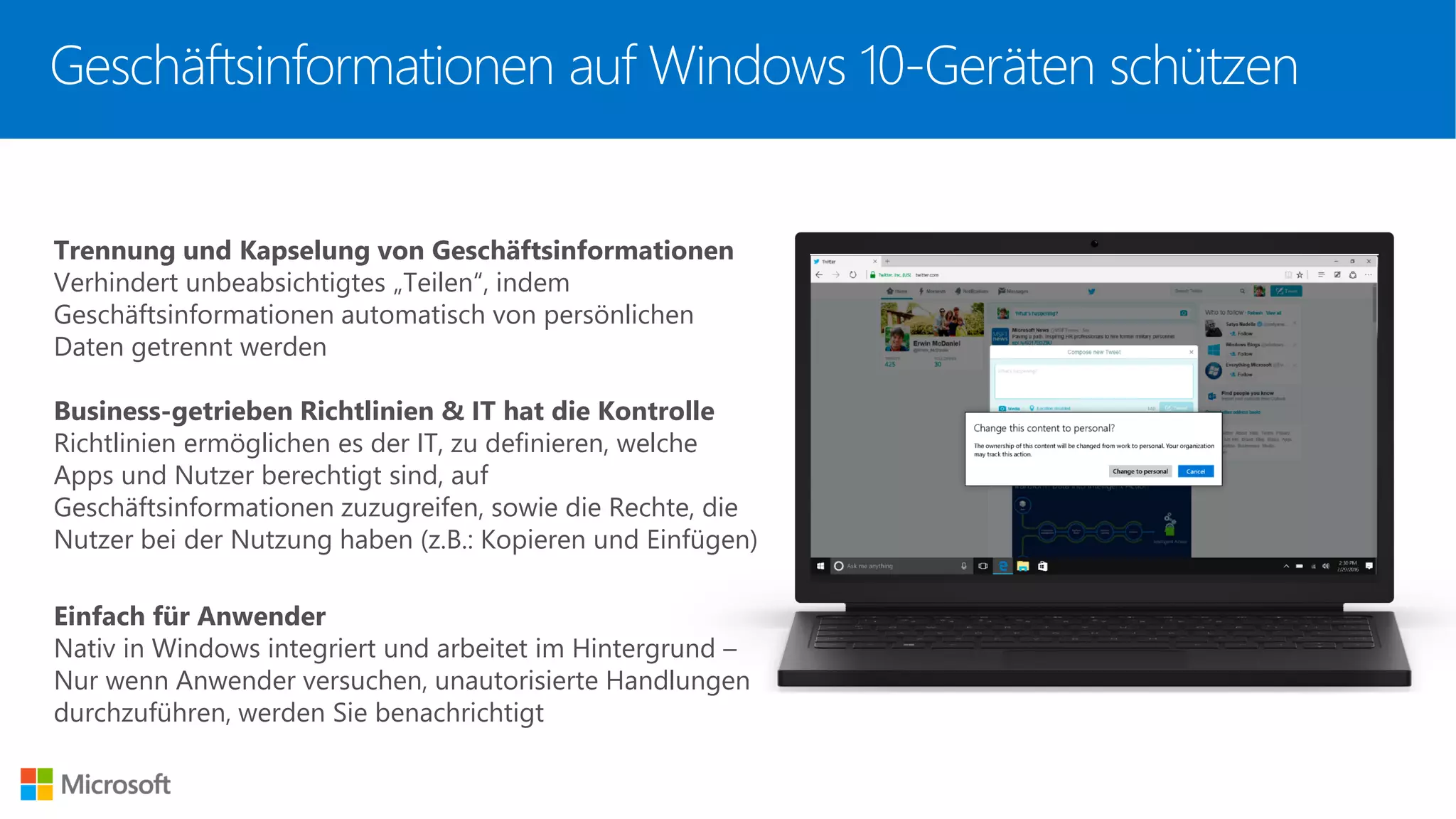 Trennung und Kapselung von Geschäftsinformationen
Verhindert unbeabsichtigtes „Teilen“, indem
Geschäftsinformationen automatisch von persönlichen
Daten getrennt werden
Business-getrieben Richtlinien & IT hat die Kontrolle
Richtlinien ermöglichen es der IT, zu definieren, welche
Apps und Nutzer berechtigt sind, auf
Geschäftsinformationen zuzugreifen, sowie die Rechte, die
Nutzer bei der Nutzung haben (z.B.: Kopieren und Einfügen)
Einfach für Anwender
Nativ in Windows integriert und arbeitet im Hintergrund –
Nur wenn Anwender versuchen, unautorisierte Handlungen
durchzuführen, werden Sie benachrichtigt
Geschäftsinformationen auf Windows 10-Geräten schützen
 