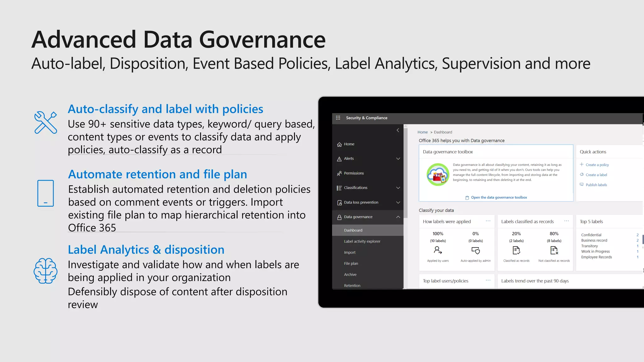 Label Analytics & disposition
Investigate and validate how and when labels are
being applied in your organization
Defensibly dispose of content after disposition
review
Auto-classify and label with policies
Use 90+ sensitive data types, keyword/ query based,
content types or events to classify data and apply
policies, auto-classify as a record
Automate retention and file plan
Establish automated retention and deletion policies
based on comment events or triggers. Import
existing file plan to map hierarchical retention into
Office 365
 