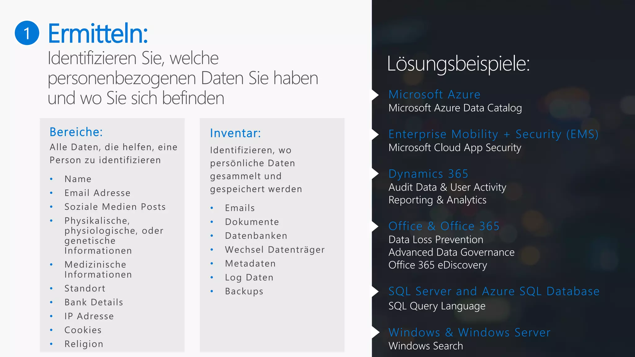 Ermitteln:
Bereiche:
•
•
•
•
•
•
•
•
•
•
Inventar:
•
•
•
•
•
•
•
Microsoft Azure
Microsoft Azure Data Catalog
Enterprise Mobility + Security (EMS)
Microsoft Cloud App Security
Dynamics 365
Audit Data & User Activity
Reporting & Analytics
Office & Office 365
Data Loss Prevention
Advanced Data Governance
Office 365 eDiscovery
SQL Server and Azure SQL Database
SQL Query Language
Windows & Windows Server
Windows Search
Lösungsbeispiele:
1
 