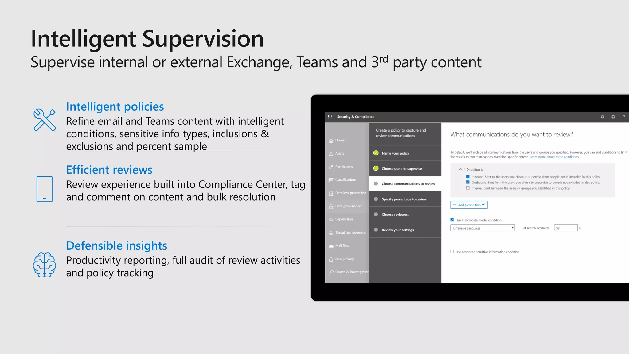 Efficient reviews
Review experience built into Compliance Center, tag
and comment on content and bulk resolution
Intelligent policies
Refine email and Teams content with intelligent
conditions, sensitive info types, inclusions &
exclusions and percent sample
Defensible insights
Productivity reporting, full audit of review activities
and policy tracking
 