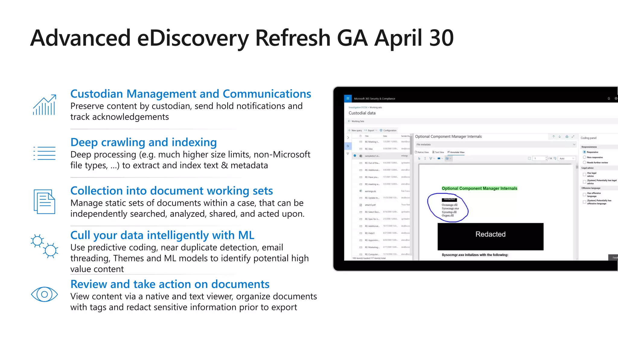 Deep crawling and indexing
Deep processing (e.g. much higher size limits, non-Microsoft
file types, …) to extract and index text & metadata
Collection into document working sets
Manage static sets of documents within a case, that can be
independently searched, analyzed, shared, and acted upon.
Custodian Management and Communications
Preserve content by custodian, send hold notifications and
track acknowledgements
Cull your data intelligently with ML
Use predictive coding, near duplicate detection, email
threading, Themes and ML models to identify potential high
value content
Review and take action on documents
View content via a native and text viewer, organize documents
with tags and redact sensitive information prior to export
 
