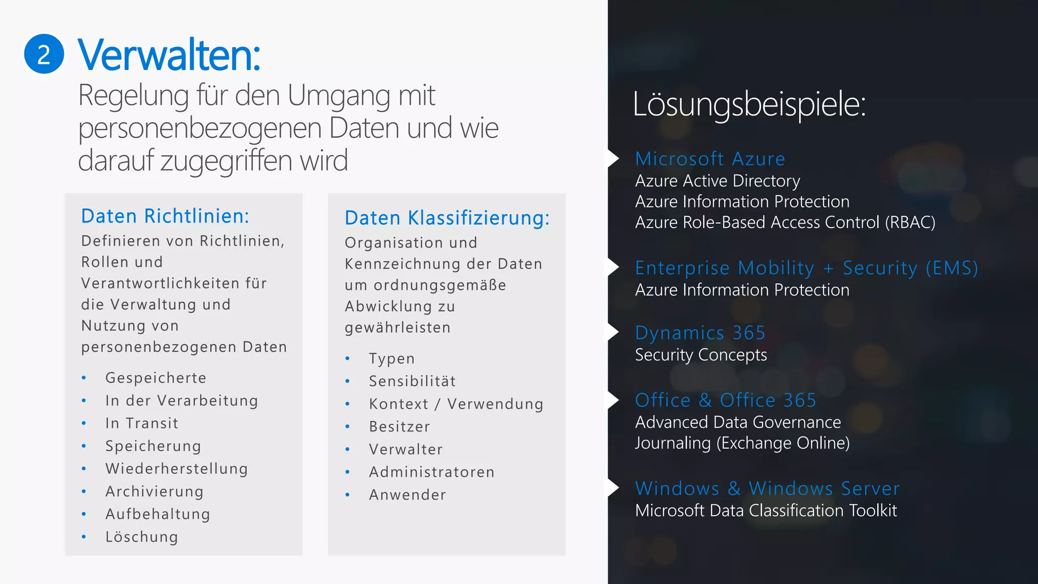 2
Lösungsbeispiele:
Verwalten:
Daten Richtlinien:
•
•
•
•
•
•
•
•
Daten Klassifizierung:
•
•
•
•
•
•
•
Microsoft Azure
Azure Active Directory
Azure Information Protection
Azure Role-Based Access Control (RBAC)
Enterprise Mobility + Security (EMS)
Azure Information Protection
Dynamics 365
Security Concepts
Office & Office 365
Advanced Data Governance
Journaling (Exchange Online)
Windows & Windows Server
Microsoft Data Classification Toolkit
 