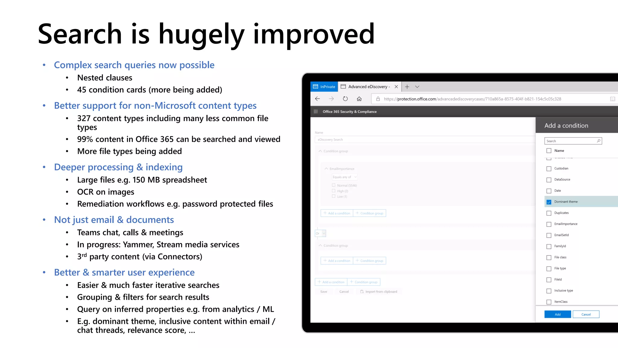 Search is hugely improved
• Complex search queries now possible
• Nested clauses
• 45 condition cards (more being added)
• Better support for non-Microsoft content types
• 327 content types including many less common file
types
• 99% content in Office 365 can be searched and viewed
• More file types being added
• Deeper processing & indexing
• Large files e.g. 150 MB spreadsheet
• OCR on images
• Remediation workflows e.g. password protected files
• Not just email & documents
• Teams chat, calls & meetings
• In progress: Yammer, Stream media services
• 3rd party content (via Connectors)
• Better & smarter user experience
• Easier & much faster iterative searches
• Grouping & filters for search results
• Query on inferred properties e.g. from analytics / ML
• E.g. dominant theme, inclusive content within email /
chat threads, relevance score, …
 