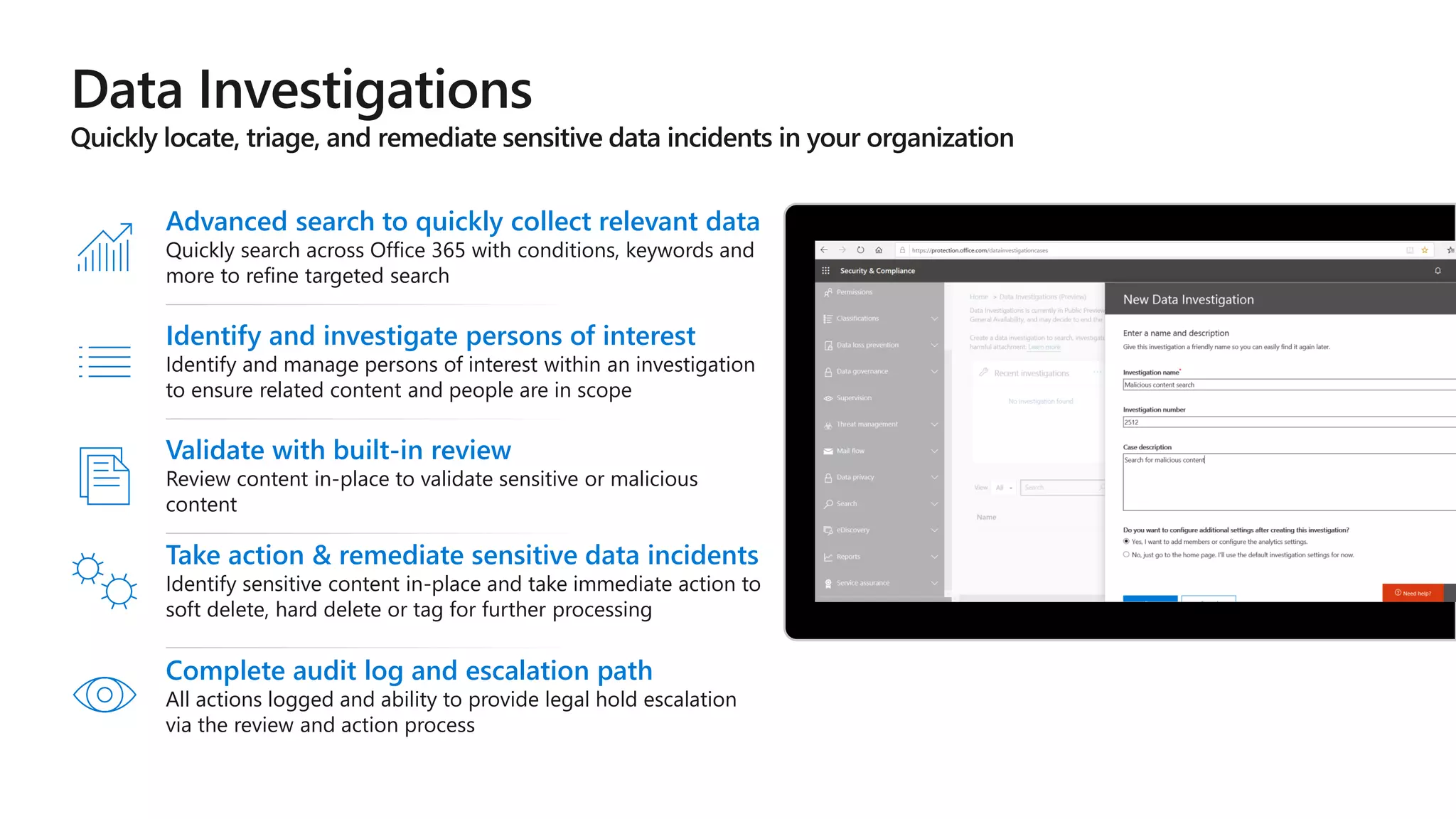 Identify and investigate persons of interest
Identify and manage persons of interest within an investigation
to ensure related content and people are in scope
Validate with built-in review
Review content in-place to validate sensitive or malicious
content
Advanced search to quickly collect relevant data
Quickly search across Office 365 with conditions, keywords and
more to refine targeted search
Take action & remediate sensitive data incidents
Identify sensitive content in-place and take immediate action to
soft delete, hard delete or tag for further processing
Complete audit log and escalation path
All actions logged and ability to provide legal hold escalation
via the review and action process
 