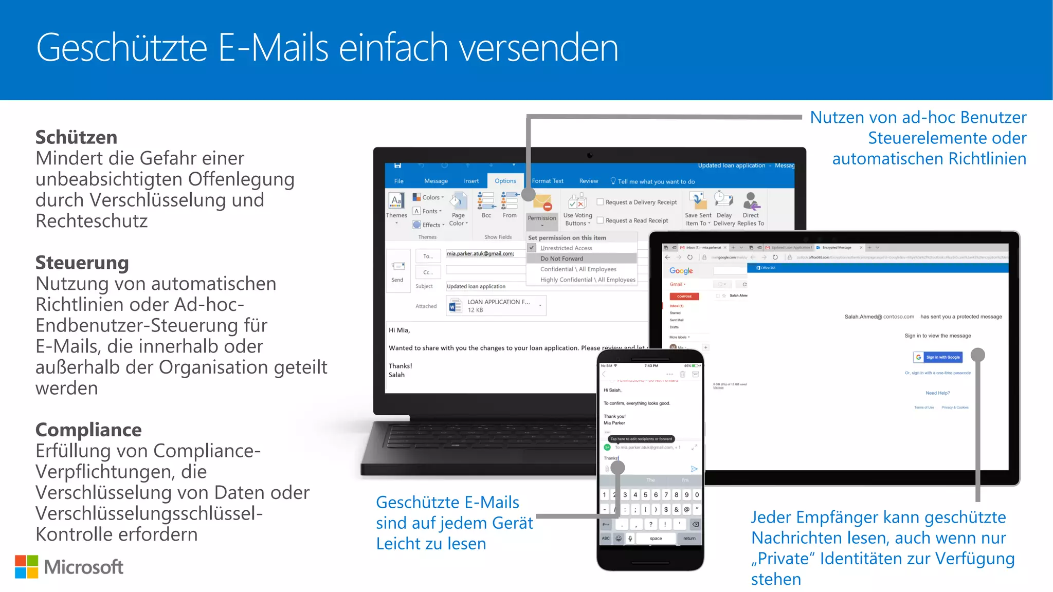 Nutzen von ad-hoc Benutzer
Steuerelemente oder
automatischen Richtlinien
Schützen
Mindert die Gefahr einer
unbeabsichtigten Offenlegung
durch Verschlüsselung und
Rechteschutz
Steuerung
Nutzung von automatischen
Richtlinien oder Ad-hoc-
Endbenutzer-Steuerung für
E-Mails, die innerhalb oder
außerhalb der Organisation geteilt
werden
Compliance
Erfüllung von Compliance-
Verpflichtungen, die
Verschlüsselung von Daten oder
Verschlüsselungsschlüssel-
Kontrolle erfordern
Jeder Empfänger kann geschützte
Nachrichten lesen, auch wenn nur
„Private“ Identitäten zur Verfügung
stehen
Geschützte E-Mails
sind auf jedem Gerät
Leicht zu lesen
Geschützte E-Mails einfach versenden
 