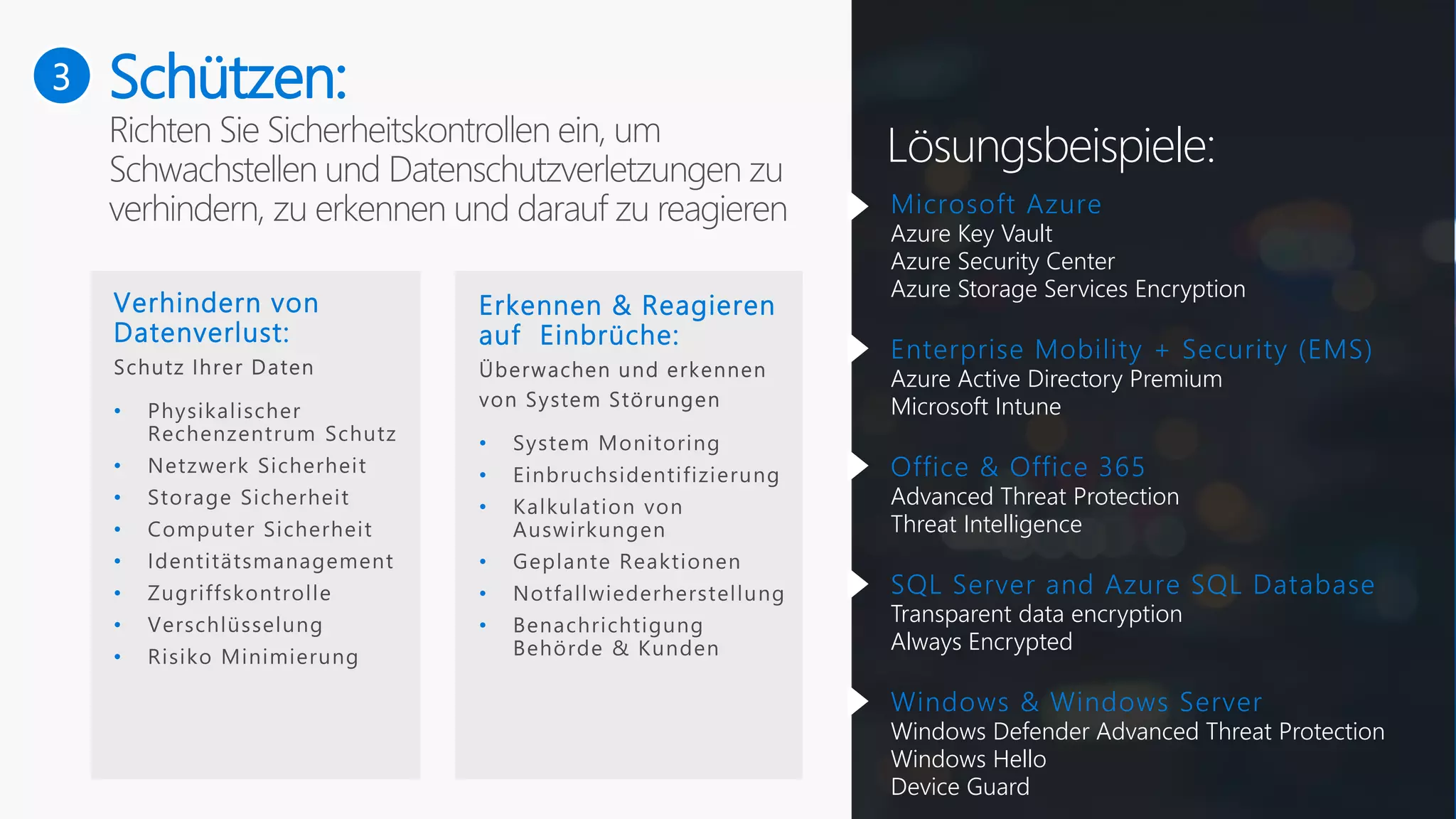 3
Lösungsbeispiele:
Schützen:
Verhindern von
Datenverlust:
•
•
•
•
•
•
•
•
Erkennen & Reagieren
auf Einbrüche:
•
•
•
•
•
•
Microsoft Azure
Azure Key Vault
Azure Security Center
Azure Storage Services Encryption
Enterprise Mobility + Security (EMS)
Azure Active Directory Premium
Microsoft Intune
Office & Office 365
Advanced Threat Protection
Threat Intelligence
SQL Server and Azure SQL Database
Transparent data encryption
Always Encrypted
Windows & Windows Server
Windows Defender Advanced Threat Protection
Windows Hello
Device Guard
 