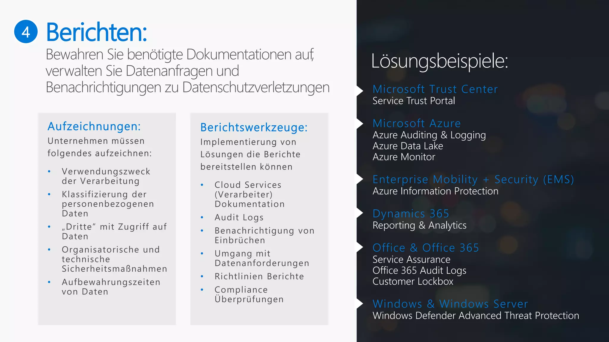 4
Lösungsbeispiele:
Aufzeichnungen:
•
•
•
•
•
Berichtswerkzeuge:
•
•
•
•
•
•
Microsoft Trust Center
Service Trust Portal
Microsoft Azure
Azure Auditing & Logging
Azure Data Lake
Azure Monitor
Enterprise Mobility + Security (EMS)
Azure Information Protection
Dynamics 365
Reporting & Analytics
Office & Office 365
Service Assurance
Office 365 Audit Logs
Customer Lockbox
Windows & Windows Server
Windows Defender Advanced Threat Protection
Berichten:
 