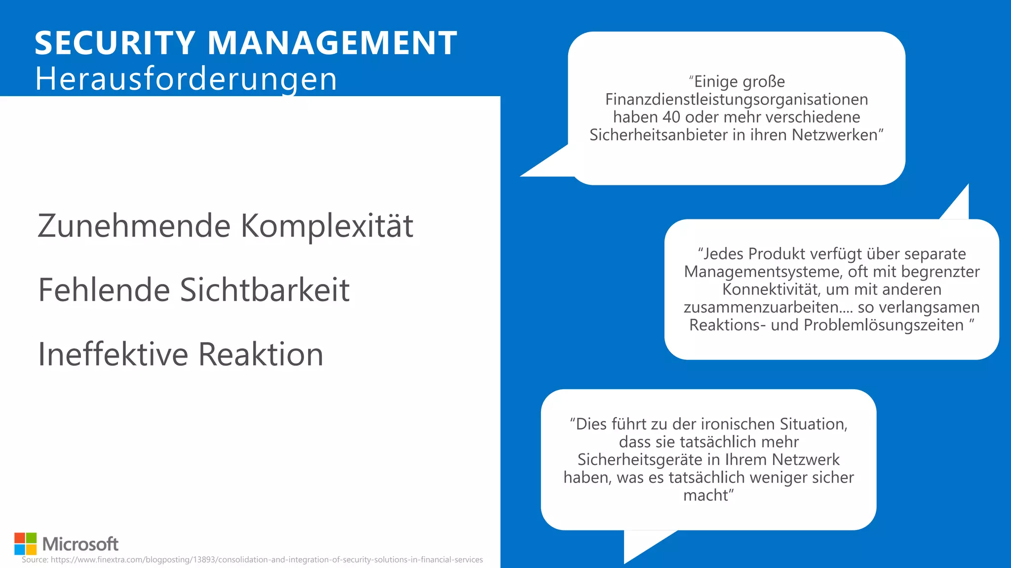 Zunehmende Komplexität
Fehlende Sichtbarkeit
Ineffektive Reaktion
SECURITY MANAGEMENT
Herausforderungen
“Jedes Produkt verfügt über separate
Managementsysteme, oft mit begrenzter
Konnektivität, um mit anderen
zusammenzuarbeiten.... so verlangsamen
Reaktions- und Problemlösungszeiten ”
“Einige große
Finanzdienstleistungsorganisationen
haben 40 oder mehr verschiedene
Sicherheitsanbieter in ihren Netzwerken”
“Dies führt zu der ironischen Situation,
dass sie tatsächlich mehr
Sicherheitsgeräte in Ihrem Netzwerk
haben, was es tatsächlich weniger sicher
macht”
Source: https://www.finextra.com/blogposting/13893/consolidation-and-integration-of-security-solutions-in-financial-services
 