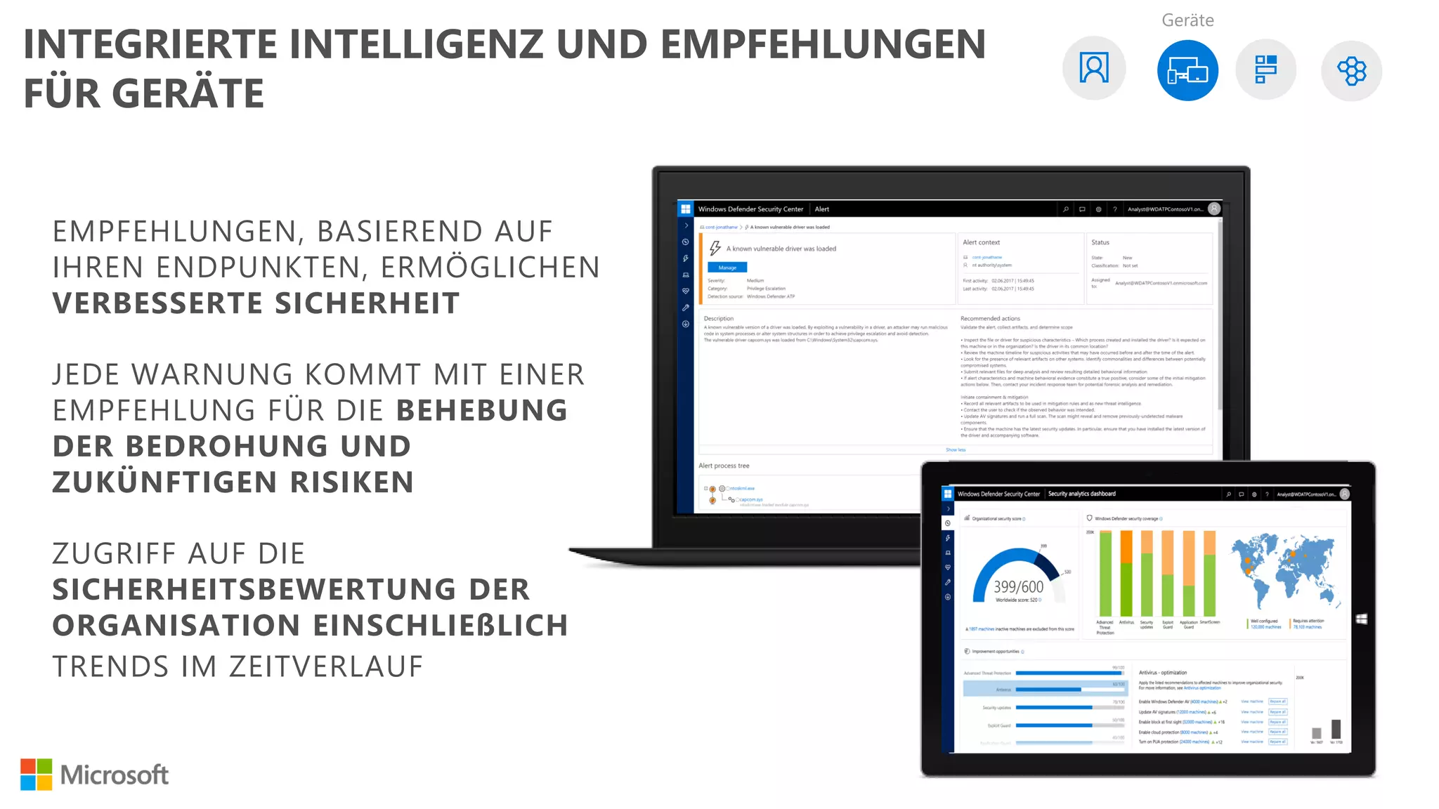 EMPFEHLUNGEN, BASIEREND AUF
IHREN ENDPUNKTEN, ERMÖGLICHEN
VERBESSERTE SICHERHEIT
JEDE WARNUNG KOMMT MIT EINER
EMPFEHLUNG FÜR DIE BEHEBUNG
DER BEDROHUNG UND
ZUKÜNFTIGEN RISIKEN
ZUGRIFF AUF DIE
SICHERHEITSBEWERTUNG DER
ORGANISATION EINSCHLIEßLICH
TRENDS IM ZEITVERLAUF
Geräte
INTEGRIERTE INTELLIGENZ UND EMPFEHLUNGEN
FÜR GERÄTE
 