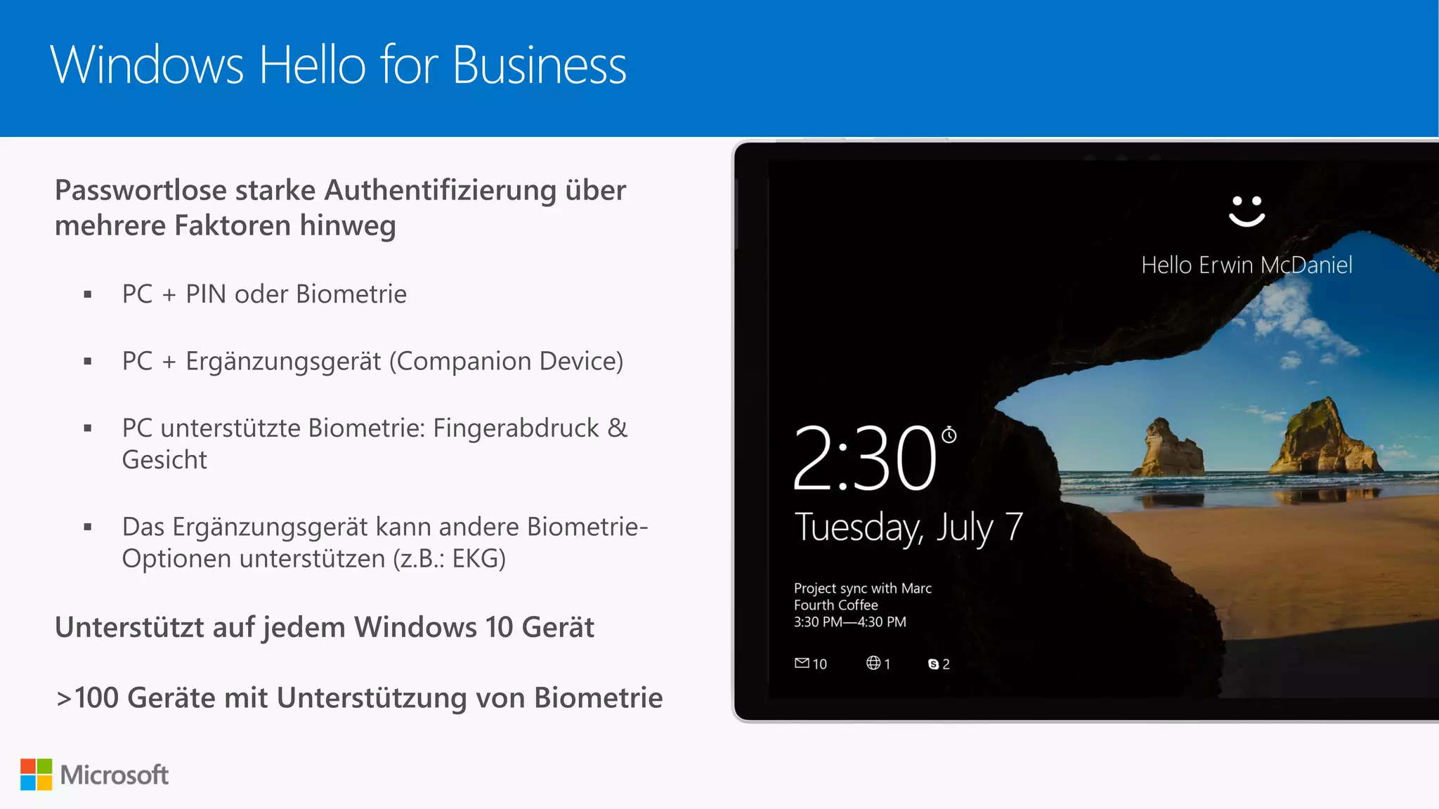 Passwortlose starke Authentifizierung über
mehrere Faktoren hinweg
▪ PC + PIN oder Biometrie
▪ PC + Ergänzungsgerät (Companion Device)
▪ PC unterstützte Biometrie: Fingerabdruck &
Gesicht
▪ Das Ergänzungsgerät kann andere Biometrie-
Optionen unterstützen (z.B.: EKG)
Unterstützt auf jedem Windows 10 Gerät
>100 Geräte mit Unterstützung von Biometrie
Windows Hello for Business
 