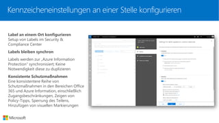 Kennzeicheneinstellungen an einer Stelle konfigurieren
Label an einem Ort konfigurieren
Setup von Labels im Security &
Compliance Center
Labels bleiben synchron
Labels werden zur „Azure Information
Protection“ synchronisiert; Keine
Notwendigkeit diese zu duplizieren
Konsistente Schutzmaßnahmen
Eine konsistentere Reihe von
Schutzmaßnahmen in den Bereichen Office
365 und Azure Information, einschließlich
Zugangsbeschränkungen, Zeigen von
Policy-Tipps, Sperrung des Teilens,
Hinzufügen von visuellen Markierungen
 