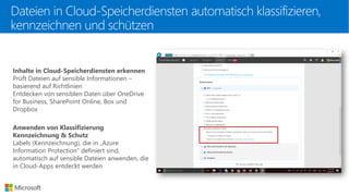 Dateien in Cloud-Speicherdiensten automatisch klassifizieren,
kennzeichnen und schützen
Inhalte in Cloud-Speicherdiensten erkennen
Prüft Dateien auf sensible Informationen –
basierend auf Richtlinien
Entdecken von sensiblen Daten über OneDrive
for Business, SharePoint Online, Box und
Dropbox
Anwenden von Klassifizierung
Kennzeichnung & Schutz
Labels (Kennzeichnung), die in „Azure
Information Protection“ definiert sind,
automatisch auf sensible Dateien anwenden, die
in Cloud-Apps entdeckt werden
 