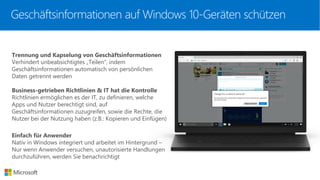 Trennung und Kapselung von Geschäftsinformationen
Verhindert unbeabsichtigtes „Teilen“, indem
Geschäftsinformationen automatisch von persönlichen
Daten getrennt werden
Business-getrieben Richtlinien & IT hat die Kontrolle
Richtlinien ermöglichen es der IT, zu definieren, welche
Apps und Nutzer berechtigt sind, auf
Geschäftsinformationen zuzugreifen, sowie die Rechte, die
Nutzer bei der Nutzung haben (z.B.: Kopieren und Einfügen)
Einfach für Anwender
Nativ in Windows integriert und arbeitet im Hintergrund –
Nur wenn Anwender versuchen, unautorisierte Handlungen
durchzuführen, werden Sie benachrichtigt
Geschäftsinformationen auf Windows 10-Geräten schützen
 