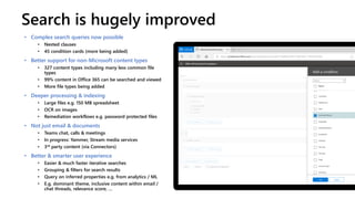 Search is hugely improved
• Complex search queries now possible
• Nested clauses
• 45 condition cards (more being added)
• Better support for non-Microsoft content types
• 327 content types including many less common file
types
• 99% content in Office 365 can be searched and viewed
• More file types being added
• Deeper processing & indexing
• Large files e.g. 150 MB spreadsheet
• OCR on images
• Remediation workflows e.g. password protected files
• Not just email & documents
• Teams chat, calls & meetings
• In progress: Yammer, Stream media services
• 3rd party content (via Connectors)
• Better & smarter user experience
• Easier & much faster iterative searches
• Grouping & filters for search results
• Query on inferred properties e.g. from analytics / ML
• E.g. dominant theme, inclusive content within email /
chat threads, relevance score, …
 