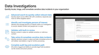 Identify and investigate persons of interest
Identify and manage persons of interest within an investigation
to ensure related content and people are in scope
Validate with built-in review
Review content in-place to validate sensitive or malicious
content
Advanced search to quickly collect relevant data
Quickly search across Office 365 with conditions, keywords and
more to refine targeted search
Take action & remediate sensitive data incidents
Identify sensitive content in-place and take immediate action to
soft delete, hard delete or tag for further processing
Complete audit log and escalation path
All actions logged and ability to provide legal hold escalation
via the review and action process
 