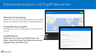 Übersicht der Verwendung
Analysieren Sie den Fluss persönlicher und sensibler
Daten und erkennen Sie riskante Verhaltensweisen.
Protokollierung der Zugriffe
Verfolgen Sie, wer auf Dokumente zugreift und von
wo aus.
Zugriffswiderruf
Verhindern von Verlust oder Missbrauch von
Daten, indem der Zugriff auf Dokumente remote
geändert oder widerrufen wird
Dokumentenaustausch und Zugriff überwachen
 