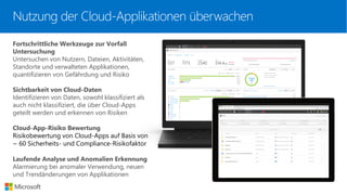 Fortschrittliche Werkzeuge zur Vorfall
Untersuchung
Untersuchen von Nutzern, Dateien, Aktivitäten,
Standorte und verwalteten Applikationen,
quantifizieren von Gefährdung und Risiko
Sichtbarkeit von Cloud-Daten
Identifizieren von Daten, sowohl klassifiziert als
auch nicht klassifiziert, die über Cloud-Apps
geteilt werden und erkennen von Risiken
Cloud-App-Risiko Bewertung
Risikobewertung von Cloud-Apps auf Basis von
~ 60 Sicherheits- und Compliance-Risikofaktor
Laufende Analyse und Anomalien Erkennung
Alarmierung bei anomaler Verwendung, neuen
und Trendänderungen von Applikationen
Nutzung der Cloud-Applikationen überwachen
 