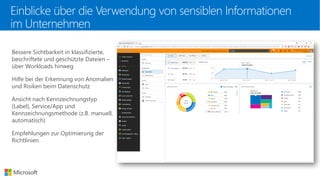 Bessere Sichtbarkeit in klassifizierte,
beschriftete und geschützte Dateien –
über Workloads hinweg
Hilfe bei der Erkennung von Anomalien
und Risiken beim Datenschutz
Ansicht nach Kennzeichnungstyp
(Label), Service/App und
Kennzeichnungsmethode (z.B. manuell,
automatisch)
Empfehlungen zur Optimierung der
Richtlinien
Einblicke über die Verwendung von sensiblen Informationen
im Unternehmen
 