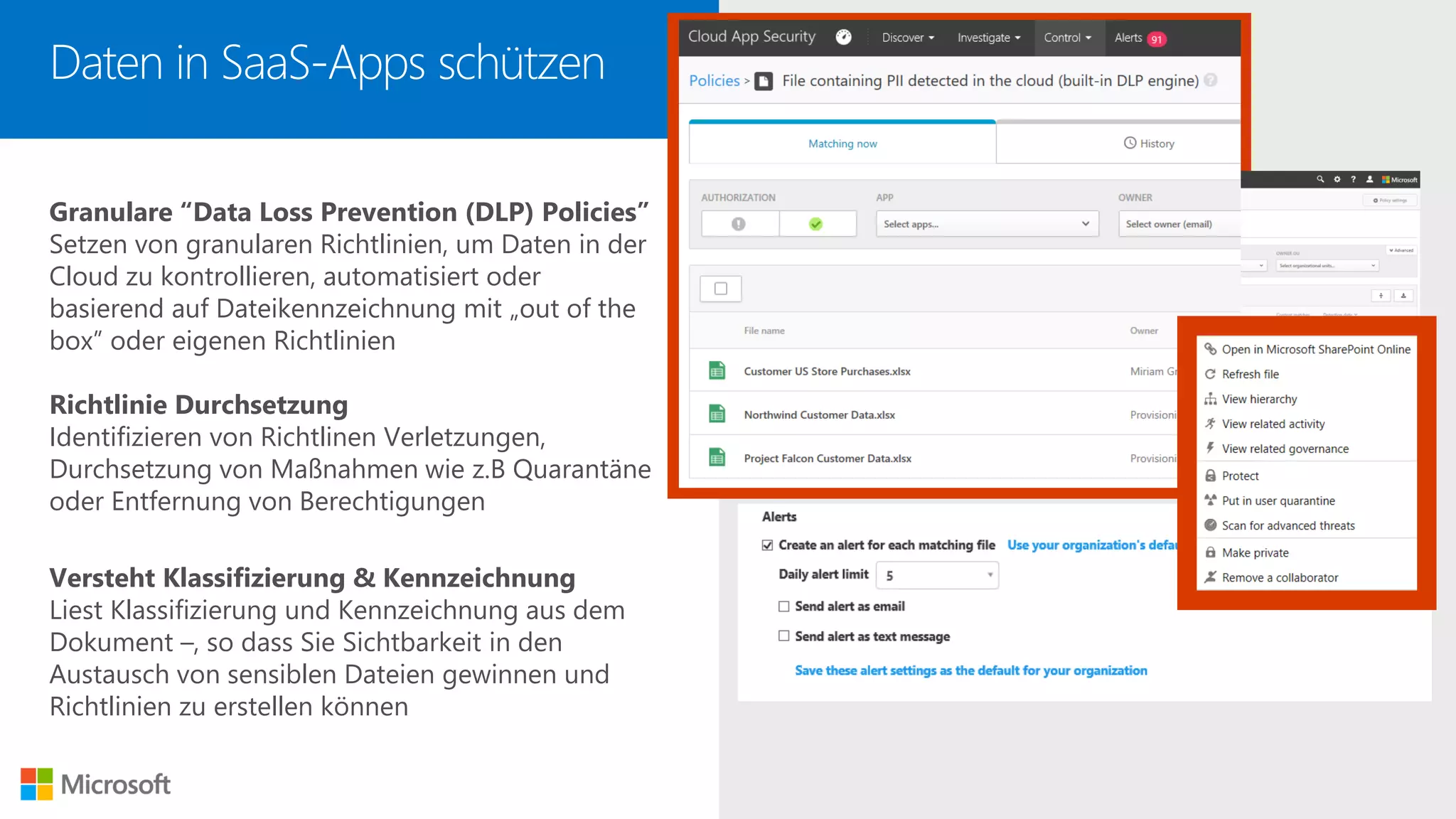 Granulare “Data Loss Prevention (DLP) Policies”
Setzen von granularen Richtlinien, um Daten in der
Cloud zu kontrollieren, automatisiert oder
basierend auf Dateikennzeichnung mit „out of the
box” oder eigenen Richtlinien
Richtlinie Durchsetzung
Identifizieren von Richtlinen Verletzungen,
Durchsetzung von Maßnahmen wie z.B Quarantäne
oder Entfernung von Berechtigungen
Versteht Klassifizierung & Kennzeichnung
Liest Klassifizierung und Kennzeichnung aus dem
Dokument –, so dass Sie Sichtbarkeit in den
Austausch von sensiblen Dateien gewinnen und
Richtlinien zu erstellen können
Daten in SaaS-Apps schützen
 