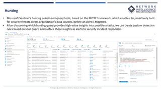 Hunting
Privileged & Confidential |©2022, Network Intelligence. All Rights Reserved
• Microsoft Sentinel's hunting search-and-query tools, based on the MITRE framework, which enables to proactively hunt
for security threats across organization’s data sources, before an alert is triggered.
• After discovering which hunting query provides high-value insights into possible attacks, we can create custom detection
rules based on your query, and surface those insights as alerts to security incident responders
 