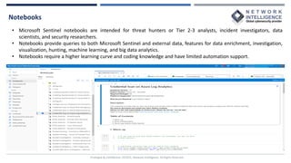 Notebooks
Privileged & Confidential |©2022, Network Intelligence. All Rights Reserved
• Microsoft Sentinel notebooks are intended for threat hunters or Tier 2-3 analysts, incident investigators, data
scientists, and security researchers.
• Notebooks provide queries to both Microsoft Sentinel and external data, features for data enrichment, investigation,
visualization, hunting, machine learning, and big data analytics.
• Notebooks require a higher learning curve and coding knowledge and have limited automation support.
 