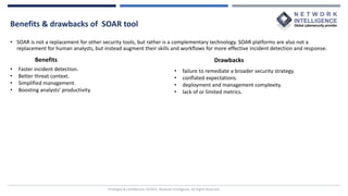 Benefits & drawbacks of SOAR tool
Privileged & Confidential |©2022, Network Intelligence. All Rights Reserved
• SOAR is not a replacement for other security tools, but rather is a complementary technology. SOAR platforms are also not a
replacement for human analysts, but instead augment their skills and workflows for more effective incident detection and response.
• Faster incident detection.
• Better threat context.
• Simplified management.
• Boosting analysts’ productivity.
Benefits Drawbacks
• failure to remediate a broader security strategy.
• conflated expectations.
• deployment and management complexity.
• lack of or limited metrics.
 
