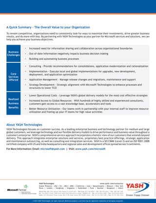 YASH-MS-Offering-0212
A Quick Summary – The Overall Value to your Organization
To remain competitive, organizations need to consistently look for ways to maximize their investments, drive greater business
results, and do more with less. By partnering with YASH Technologies as your partner for Microsoft services and solutions, we can
help you achieve your business objectives.
About YASH Technologies
YASH Technologies focuses on customer success. As a leading enterprise business and technology partner for medium and large
global customers, we leverage technology and our flexible delivery models to drive performance and business value throughout a
customer's enterprise. YASH's comprehensive service approach incorporates a holistic view of our customers that extends beyond
delivery. This approach integrates enterprise solutions and services, proprietary best practice offerings, strategic application
and maintenance outsourcing, as well as consulting and integration services. YASH is a SEI CMMI (Level 3) and an ISO 9001:2008
certified company with US and India headquarters and regional sales and development offices spread across 3 continents.
For More Information: Email: Visit:microsoft@yash.com www.yash.com/microsoft|
•
•
•
Increased need for information sharing and collaboration across organizational boundaries
Out-of-date information negatively impacts business decision making
Building and automating business processes
Business
Challenges
Core
Services
Offered
•
•
•
•
Consulting – Provide recommendations for consolidations, application modernization and rationalization
Implementation – Execute local and global implementations for upgrades, new development,
deployment, and application optimization
Application Management – Manage release changes and migrations, maintenance and support
Strategy Development - Strategic alignment with Microsoft Technologies to enhance processes and
structures to lower TCO
•
•
•
Lower Operational Costs – Leverage YASH's global delivery models for the most cost effective strategies
Increased Access to Global Resources – With hundreds of highly skilled and experienced consultants,
customers gain access to a vast knowledge base, accelerators and tools
Better Resource Utilization - Our teams work in partnership with your internal staff to improve resource
utilization and freeing up your IT teams for high value activities
Realized
Business
Benefits
© 2012 YASH Technologies. All rights reserved. Referred products/ a services may be registered trademarks of belonging companies.
YASH Technologies www.yash.com/contactus
Global Presence - USA | EU | MEA | APAC • California | lowa | Massachusetts | Missouri | New York
Texas | London | Hongkong | Singapore • Hyderabad | Pune | Mumbai | Bangalore | Indore
World HQ: 605-17th Avenue East Moline IL 61244 USA | Toll Free: 877-766-8934 | Tel: 309-755-0433 | Fax: 309-796-1242
EU: The Mille-II Floor 1000-Great West Road Brentford London TW89HH UK | Tel: 44-20-8261-4408 | Fax: 44-20-8261-4418
India: 201-205 Bansi Trade Center 581/5 MG Road Indore MP 452001 India | Tel: 91-731-426-1100 | Fax: 91-731-426-1234
 