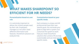 Personalization based on user
role
It is extremely important to
deliver the content people need
by their role. Employees,
managers or recruiters need
different information and
features. SharePoint solutions can
easily do that.
WHAT MAKES SHAREPOINT SO
EFFICIENT FOR HR NEEDS?
12
Customization based on your
specific needs
Each company is unique and HR
professionals have their own
specific goals. Do not break your
goals to align with a system, but
customize the system to work
how you need! SharePoint
solutions like Lanteria HR are fully
customizable and can meet your
specific needs.
 