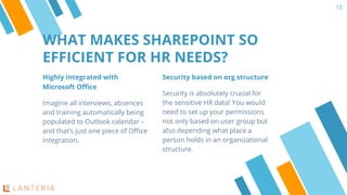 Highly integrated with
Microsoft Office
Imagine all interviews, absences
and training automatically being
populated to Outlook calendar –
and that’s just one piece of Office
integration.
WHAT MAKES SHAREPOINT SO
EFFICIENT FOR HR NEEDS?
13
Security based on org structure
Security is absolutely crucial for
the sensitive HR data! You would
need to set up your permissions
not only based on user group but
also depending what place a
person holds in an organizational
structure.
 