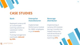CASE STUDIES
Bank
Deployed Lanteria HR
as customizable
Learning solution to
substitute 3 other
systems.
Training management
overheads reduced
by 50%.
Enterprise
manufacturer
Implemented
Performance module
for 3000+ employees
in just 6 weeks.
Beverage
distributor
Implementing 3
Lanteria HR modules
during 2 months has
helped reduce the
overall workload of
human resource
team’s by 21%.
16
 