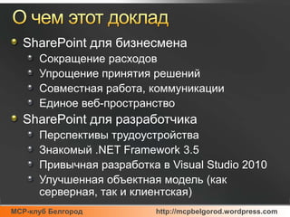 О чем этот докладSharePoint для бизнесменаСокращение расходовУпрощение принятия решенийСовместная работа, коммуникацииЕдиное веб-пространство SharePoint для разработчикаПерспективы трудоустройстваЗнакомый .NET Framework 3.5Привычная разработка в Visual Studio 2010Улучшенная объектная модель (как серверная, так и клиентская)