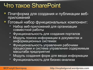 Что такое SharePointПлатформа для создания и публикации веб-приложенийГотовый набор функциональных компонент:Набор веб-приложений для организации совместной работыФункциональность для создания порталовМодуль поиска информации в документах и информационных системахФункциональность управления рабочими процессами и система управления содержимым масштаба предприятияМодуль создания форм для ввода информацииФункциональность для бизнес-анализа