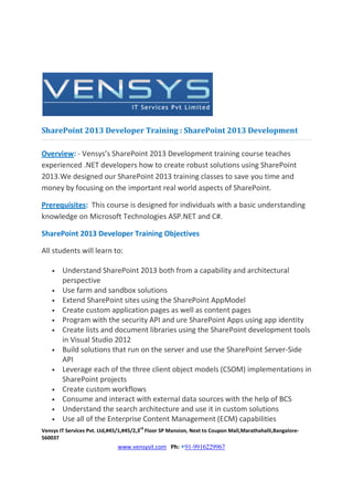 SharePoint 2013 Developer Training : SharePoint 2013 Development

Overview: - Vensys’s SharePoint 2013 Development training course teaches
experienced .NET developers how to create robust solutions using SharePoint
2013.We designed our SharePoint 2013 training classes to save you time and
money by focusing on the important real world aspects of SharePoint.

Prerequisites: This course is designed for individuals with a basic understanding
knowledge on Microsoft Technologies ASP.NET and C#.

SharePoint 2013 Developer Training Objectives

All students will learn to:

    •   Understand SharePoint 2013 both from a capability and architectural
        perspective
    •   Use farm and sandbox solutions
    •   Extend SharePoint sites using the SharePoint AppModel
    •   Create custom application pages as well as content pages
    •   Program with the security API and ure SharePoint Apps using app identity
    •   Create lists and document libraries using the SharePoint development tools
        in Visual Studio 2012
    •   Build solutions that run on the server and use the SharePoint Server-Side
        API
    •   Leverage each of the three client object models (CSOM) implementations in
        SharePoint projects
    •   Create custom workflows
    •   Consume and interact with external data sources with the help of BCS
    •   Understand the search architecture and use it in custom solutions
    •   Use all of the Enterprise Content Management (ECM) capabilities
                                       rd
Vensys IT Services Pvt. Ltd,#45/1,#45/2,3 Floor SP Mansion, Next to Coupon Mall,Marathahalli,Bangalore-
560037
                              www.vensysit.com Ph: +91-9916229967
 