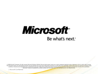 © 2008 Microsoft Corporation. All rights reserved. Microsoft, Windows, Windows Vista and other product names are or may be registered trademarks and/or trademarks in the U.S. and/or other countries.
The information herein is for informational purposes only and represents the current view of Microsoft Corporation as of the date of this presentation. Because Microsoft must respond to changing market
    conditions, it should not be interpreted to be a commitment on the part of Microsoft, and Microsoft cannot guarantee the accuracy of any information provided after the date of this presentation.
                                        MICROSOFT MAKES NO WARRANTIES, EXPRESS, IMPLIED OR STATUTORY, AS TO THE INFORMATION IN THIS PRESENTATION.
 
