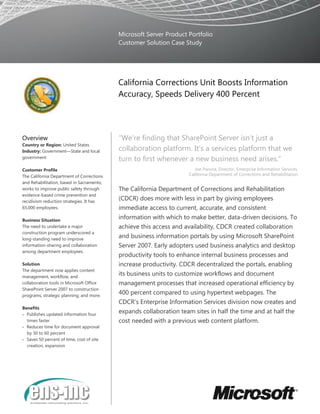 Microsoft Server Product Portfolio
Customer Solution Case Study
California Corrections Unit Boosts Information
Accuracy, Speeds Delivery 400 Percent
Overview
Country or Region: United States
Industry: Government—State and local
government
Customer Profile
The California Department of Corrections
and Rehabilitation, based in Sacramento,
works to improve public safety through
evidence-based crime prevention and
recidivism reduction strategies. It has
65,000 employees.
Business Situation
The need to undertake a major
construction program underscored a
long-standing need to improve
information-sharing and collaboration
among department employees.
Solution
The department now applies content
management, workflow, and
collaboration tools in Microsoft Office
SharePoint Server 2007 to construction
programs, strategic planning, and more.
Benefits
 Publishes updated information four
times faster
 Reduces time for document approval
by 30 to 60 percent
 Saves 50 percent of time, cost of site
creation, expansion
“We’re finding that SharePoint Server isn’t just a
collaboration platform. It’s a services platform that we
turn to first whenever a new business need arises.”
Joe Panora, Director, Enterprise Information Services,
California Department of Corrections and Rehabilitation
The California Department of Corrections and Rehabilitation
(CDCR) does more with less in part by giving employees
immediate access to current, accurate, and consistent
information with which to make better, data-driven decisions. To
achieve this access and availability, CDCR created collaboration
and business information portals by using Microsoft SharePoint
Server 2007. Early adopters used business analytics and desktop
productivity tools to enhance internal business processes and
increase productivity. CDCR decentralized the portals, enabling
its business units to customize workflows and document
management processes that increased operational efficiency by
400 percent compared to using hypertext webpages. The
CDCR's Enterprise Information Services division now creates and
expands collaboration team sites in half the time and at half the
cost needed with a previous web content platform.
 