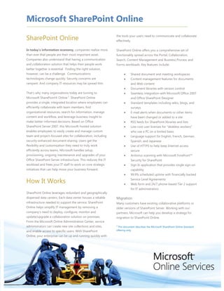 SharePoint Online<br />In today's information economy, companies realize more than ever that people are their most important asset. Companies also understand that having a communication and collaboration solution that helps their people work better together is essential.  Finding the right solution, however, can be a challenge.  Communications technologies change quickly. Security concerns are rampant. And company IT resources may be spread thin.  <br />That’s why many organizations today are turning to Microsoft SharePoint® Online 1. SharePoint Online provides a single, integrated location where employees can efficiently collaborate with team members, find organizational resources, search for information, manage content and workflow, and leverage business insight to make better-informed decisions. Based on Office SharePoint Server 2007, this Microsoft-hosted solution enables employees to easily create and manage custom team and project-focused sites for collaboration, including security-enhanced document sharing. Users get the flexibility and customization they need to truly work efficiently across teams. Microsoft handles setup, provisioning, ongoing maintenance and upgrades of your Office SharePoint Server infrastructure. This reduces the IT workload and frees your IT staff to work on core strategic initiatives that can help move your business forward.<br />How It Works<br />SharePoint Online leverages redundant and geographically dispersed data centers. Each data center houses a reliable infrastructure needed to support the service. SharePoint Online helps simplify IT management by removing a company's need to deploy, configure, monitor and update/upgrade a collaboration solution on premises. From the Microsoft Online Administration Center, service administrators can create new site collections and sites, and enable access to specific users. With SharePoint Online, your enterprise can be up and running quickly with the tools your users need to communicate and collaborate effectively.<br />SharePoint Online offers you a comprehensive set of functionality spread across the Portal, Collaboration, Search, Content Management and Business Process and Forms workloads. Key features include:<br />Shared document and meeting workspaces<br />Content management features for documents and Web content<br />Document libraries with version control<br />Seamless integration with Microsoft Office 2007 and Office SharePoint Designer<br />Standard templates including wikis, blogs, and surveys<br />E-mail alerts when documents or other items have been changed or added to a site<br />RSS feeds for SharePoint libraries and lists<br />Low-cost user licenses for quot;
deskless workersquot;
 who use a PC on a limited basis <br />Language support for English, French, German, Spanish, and Japanese<br />Use of HTTPS to help keep Internet access secure<br />Antivirus scanning with Microsoft Forefront™ Security for SharePoint<br />Sign In application that provides single sign-on capability<br />99.9% scheduled uptime with financially backed Service Level Agreements<br />Web form and 24/7 phone-based Tier 2 support for IT administrators<br />MigrationMany customers have existing collaborative platforms or older versions of SharePoint Server. Working with our partners, Microsoft can help you develop a strategy for migration to SharePoint Online.<br />1 This document describes the Microsoft SharePoint Online Standard offering only.<br />PortalAudience targeting lets information owners decide how SharePoint groups get information.Site Manager feature allows changes to a SharePoint site’s navigation, security access, and general look and feel using an easy drag-and-drop tool.Interact with SharePoint sites using Microsoft 2007 Office programs and Office SharePoint Designer.Collaboration and Social ComputingUsers create and control collaborative workspaces using standard meeting and team site templates.Coordinate teamwork with shared calendars, e-mail alerts and notifications. Capture best practices and expertise using blogs, wikis, Really Simple Syndication (RSS) and surveys.Content ManagementDocument review workflow helps users collaborate on documents and manage project tasks by applying specific business processes to SharePoint site documents and items. WYSIWYG editor—and Office Information Panel and Action Bar—streamline site content authoring.Pre-built page layouts let content contributors focus on their jobs rather than publishing.Retention and auditing policies can define document retention and expiration periods, provide access control and security, and enable tracking.SearchUsers can locate content that is stored in lists, document libraries, and other locations in a SharePoint collection with security-trimmed search results displayed.Standard Parameters100 site collections250 MB per user, aggregated across the organizationHTTPShttps connections help keep Internet access more secureVirus filtering via Microsoft Forefront Security for SharePointSingle sign-on capability via Sign In applicationWeb form and 24/7 phone-based Tier 2 support for IT administratorsLow cost quot;
deskless workerquot;
 offer for users who do not currently have collaboration capabilities or use a PC on a limited basisClient SupportInternet Explorer® 6.0 or later, Firefox 3.0 or later,  Safari 3.1.2Retention & Auditing PoliciesLogging of all actions on sites, content, and workflows; audit log reporting.Data Protection ServiceSelf-service document restore with a 30-day Recycle Bin recovery periodBusiness continuity and disaster recovery provisions built into service delivery systemsSecurityRegularly scheduled security assessmentsContinuous intrusion monitoring and detectionService Level Agreements99.9% scheduled uptime with financially backed service level agreement (SLA)Directory Synchronization Tool This Microsoft tool can synchronize your on-premise Active Directory® with the Microsoft Online Active Directory.Admin CenterCentralized, Web-based access for configuration and administration of SharePoint Online. Centralized location for Directory Synchronization, Migration, and Sign-In tools.<br />Visit www.microsoft.com/online to learn more. <br />