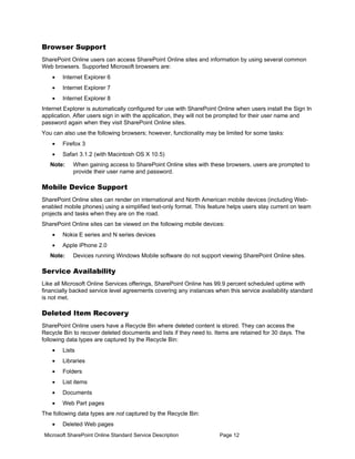 Browser Support
SharePoint Online users can access SharePoint Online sites and information by using several common
Web browsers. Supported Microsoft browsers are:
    •   Internet Explorer 6
    •   Internet Explorer 7
    •   Internet Explorer 8
Internet Explorer is automatically configured for use with SharePoint Online when users install the Sign In
application. After users sign in with the application, they will not be prompted for their user name and
password again when they visit SharePoint Online sites.
You can also use the following browsers; however, functionality may be limited for some tasks:
    •   Firefox 3
    •   Safari 3.1.2 (with Macintosh OS X 10.5)
   Note:    When gaining access to SharePoint Online sites with these browsers, users are prompted to
            provide their user name and password.

Mobile Device Support
SharePoint Online sites can render on international and North American mobile devices (including Web-
enabled mobile phones) using a simplified text-only format. This feature helps users stay current on team
projects and tasks when they are on the road.
SharePoint Online sites can be viewed on the following mobile devices:
    •   Nokia E series and N series devices
    •   Apple iPhone 2.0
   Note:    Devices running Windows Mobile software do not support viewing SharePoint Online sites.

Service Availability
Like all Microsoft Online Services offerings, SharePoint Online has 99.9 percent scheduled uptime with
financially backed service level agreements covering any instances when this service availability standard
is not met.

Deleted Item Recovery
SharePoint Online users have a Recycle Bin where deleted content is stored. They can access the
Recycle Bin to recover deleted documents and lists if they need to. Items are retained for 30 days. The
following data types are captured by the Recycle Bin:
    •   Lists
    •   Libraries
    •   Folders
    •   List items
    •   Documents
    •   Web Part pages
The following data types are not captured by the Recycle Bin:
    •   Deleted Web pages
 Microsoft SharePoint Online Standard Service Description             Page 12
 