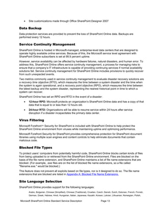 •   Site customizations made through Office SharePoint Designer 2007

Data Backup
Data protection services are provided to prevent the loss of SharePoint Online data. Backups are
performed every 12 hours.

Service Continuity Management
SharePoint Online is hosted in Microsoft-managed, enterprise-level data centers that are designed to
operate highly available online services. Because of this, the Microsoft service level agreement with
SharePoint Online subscribers is set at 99.9 percent uptime.
However, service availability can be affected by hardware failures, natural disasters, and human error. To
address this, SharePoint Online offers service continuity management, a process for managing risks to
ensure that a company’s IT infrastructure is capable of providing continuing services if normal availability
solutions fail. Service continuity management for SharePoint Online includes provisions to quickly recover
from such unexpected events.
Two metrics commonly used in service continuity management to evaluate disaster recovery solutions are
a recovery time objective (RTO), which measures the time between a system disaster and the time when
the system is again operational, and a recovery point objective (RPO), which measures the time between
the latest backup and the system disaster, representing the nearest historical point in time to which a
system can recover.
SharePoint Online has set an RPO and RTO in the event of a disaster:
    •   12-hour RPO: Microsoft protects an organization’s SharePoint Online data and has a copy of that
        data that is equal to or less than 12 hours old.
    •   24-hour RTO: Organizations will be able to resume service within 24 hours after service
        disruption if a disaster incapacitates the primary data center.

Virus Filtering
Microsoft Forefront™ Security for SharePoint is included with SharePoint Online to help protect the
SharePoint Online environment from viruses while maintaining uptime and optimizing performance.
Microsoft Forefront Security for SharePoint provides comprehensive protection for SharePoint document
libraries using multiple scan engines and content controls to help eliminate documents that contain
malicious code.

Blocked File Types
To protect users’ computers from potentially harmful code, SharePoint Online blocks certain kinds of files
from being uploaded to or retrieved from the SharePoint Online environment. Files are blocked on the
basis of the file name extension, and SharePoint Online maintains a list of file name extensions that are
blocked. (For example, .exe files are on the list of blocked file name extensions, so a file called
"filename.exe." would be blocked.)
This feature does not prevent all exploits based on file types, nor is it designed to do so. The file name
extensions that are blocked are listed in Appendix A: Blocked File Name Extensions.

Site Language Selection
SharePoint Online provides support for the following languages:
        Arabic, Bulgarian, Chinese (Simplified), Chinese (Traditional), Croatian, Czech, Danish, Dutch, Estonian, French, Finnish,
        German, Greek, Hebrew, Hindi, Hungarian, Italian, Japanese, Kazakh, Korean, Latvian, Lithuanian, Norwegian, Polish,

 Microsoft SharePoint Online Standard Service Description                           Page 13
 