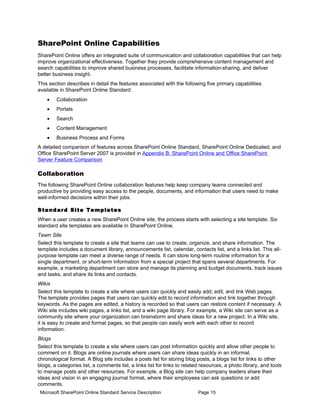 SharePoint Online Capabilities
SharePoint Online offers an integrated suite of communication and collaboration capabilities that can help
improve organizational effectiveness. Together they provide comprehensive content management and
search capabilities to improve shared business processes, facilitate information-sharing, and deliver
better business insight.
This section describes in detail the features associated with the following five primary capabilities
available in SharePoint Online Standard:
    •   Collaboration
    •   Portals
    •   Search
    •   Content Management
    •   Business Process and Forms
A detailed comparison of features across SharePoint Online Standard, SharePoint Online Dedicated, and
Office SharePoint Server 2007 is provided in Appendix B: SharePoint Online and Office SharePoint
Server Feature Comparison

Collaboration
The following SharePoint Online collaboration features help keep company teams connected and
productive by providing easy access to the people, documents, and information that users need to make
well-informed decisions within their jobs.

S ta n d a rd Si t e Te mp la t e s
When a user creates a new SharePoint Online site, the process starts with selecting a site template. Six
standard site templates are available in SharePoint Online.
Team Site
Select this template to create a site that teams can use to create, organize, and share information. The
template includes a document library, announcements list, calendar, contacts list, and a links list. This all-
purpose template can meet a diverse range of needs. It can store long-term routine information for a
single department, or short-term information from a special project that spans several departments. For
example, a marketing department can store and manage its planning and budget documents, track issues
and tasks, and share its links and contacts.
Wikis
Select this template to create a site where users can quickly and easily add, edit, and link Web pages.
The template provides pages that users can quickly edit to record information and link together through
keywords. As the pages are edited, a history is recorded so that users can restore content if necessary. A
Wiki site includes wiki pages, a links list, and a wiki page library. For example, a Wiki site can serve as a
community site where your organization can brainstorm and share ideas for a new project. In a Wiki site,
it is easy to create and format pages, so that people can easily work with each other to record
information.
Blogs
Select this template to create a site where users can post information quickly and allow other people to
comment on it. Blogs are online journals where users can share ideas quickly in an informal,
chronological format. A Blog site includes a posts list for storing blog posts, a blogs list for links to other
blogs, a categories list, a comments list, a links list for links to related resources, a photo library, and tools
to manage posts and other resources. For example, a Blog site can help company leaders share their
ideas and vision in an engaging journal format, where their employees can ask questions or add
comments.
 Microsoft SharePoint Online Standard Service Description                 Page 15
 