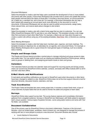 Document Workspace
Select this template to create a site that helps users coordinate the development of one or more related
documents with other people. A Document Workspace site provides tools to share and update files and to
keep people informed about the status of those files. It includes a document library, an announcements
list, a tasks list, a members list, and a links list. For example, a Document Workspace site can help a
team tasked with preparing an annual report work more efficiently on the document or a set of
documents. A Document Workspace site can also be used to publish announcements, assign tasks,
share relevant links, and receive alerts about changes to site content.
Blank Site
Select this template to create a site with a blank home page that you plan to customize. You can use
Office SharePoint Designer 2007 to add lists or any other features. This template includes a site image
Web Part and tools to insert other Web Parts. For example, a Blank site can help when the goal is to
create a custom site without using any of the existing templates, Web Parts, lists, or libraries as a starting
point.
Basic Meeting Workspace
Select this template to create a site that helps team members plan, organize, and track meetings. The
template includes an objectives list, an attendees list, an agenda, and a document library. For example, a
Basic Meeting Workspace site is a good choice for most general types of meetings, such as a weekly
status meeting.

P e o p l e a n d G ro u p s L is t s
The People and Groups feature provides a central place to manage individual and group access to sites,
and create roles. You can perform tasks such as creating and deleting SharePoint Online groups, adding
users to groups or deleting them, and assigning permission levels to users and groups.

Calendars
The Calendars feature provides rich calendar views and support for recurring events and all-day events.
Users can synchronize SharePoint Online calendar, contacts, and tasks with Office Outlook 2007 or 2010
and then view them offline.

E - Ma i l A l e r t s a n d N o t i f i c a t i o n s
E-mail alerts and workflow notifications can be sent to SharePoint users when documents or other items
have been changed or added to a site. SharePoint Online does not at this time support inbound e-mail for
document libraries, discussion boards, calendars, and lists.

T a s k C o o rd in a t i o n
The Project Tasks list template lets users create project lists. It includes a simple Gantt chart, a type of
visual overview of project tasks that can be used to monitor the dates and progress of team tasks.

Surveys
SharePoint Online sites support survey lists. The survey feature captures and consolidates information
gathered from a targeted audience. Surveys in SharePoint are Web-based, with fields added to represent
each unique question. Various types of question formats—some using option buttons and some with Yes/
No fields—are available.

D o c u m e n t C o ll a b o ra t i o n
One of the primary uses for SharePoint Online is document collaboration. Features in the document
libraries—such as content types, workflows, check in/check out—are designed to manage the process of
working with two or more people to produce a new document. Document libraries also include:
    •    Local checkout of documents

 Microsoft SharePoint Online Standard Service Description                Page 16
 