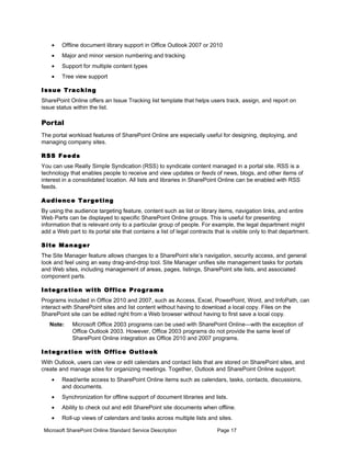 •    Offline document library support in Office Outlook 2007 or 2010
    •    Major and minor version numbering and tracking
    •    Support for multiple content types
    •    Tree view support

I ss u e T ra c k i n g
SharePoint Online offers an Issue Tracking list template that helps users track, assign, and report on
issue status within the list.

Portal
The portal workload features of SharePoint Online are especially useful for designing, deploying, and
managing company sites.

R SS F e e d s
You can use Really Simple Syndication (RSS) to syndicate content managed in a portal site. RSS is a
technology that enables people to receive and view updates or feeds of news, blogs, and other items of
interest in a consolidated location. All lists and libraries in SharePoint Online can be enabled with RSS
feeds.

A u d ie n c e T a r g e t i n g
By using the audience targeting feature, content such as list or library items, navigation links, and entire
Web Parts can be displayed to specific SharePoint Online groups. This is useful for presenting
information that is relevant only to a particular group of people. For example, the legal department might
add a Web part to its portal site that contains a list of legal contracts that is visible only to that department.

S i te M a n a g e r
The Site Manager feature allows changes to a SharePoint site’s navigation, security access, and general
look and feel using an easy drag-and-drop tool. Site Manager unifies site management tasks for portals
and Web sites, including management of areas, pages, listings, SharePoint site lists, and associated
component parts.

I n t e g r a t io n w i th Of f ic e Pr o g r a m s
Programs included in Office 2010 and 2007, such as Access, Excel, PowerPoint, Word, and InfoPath, can
interact with SharePoint sites and list content without having to download a local copy. Files on the
SharePoint site can be edited right from a Web browser without having to first save a local copy.
   Note:      Microsoft Office 2003 programs can be used with SharePoint Online—with the exception of
              Office Outlook 2003. However, Office 2003 programs do not provide the same level of
              SharePoint Online integration as Office 2010 and 2007 programs.

I n t e g r a t io n w i th O f f i c e O u t l o o k
With Outlook, users can view or edit calendars and contact lists that are stored on SharePoint sites, and
create and manage sites for organizing meetings. Together, Outlook and SharePoint Online support:
    •    Read/write access to SharePoint Online items such as calendars, tasks, contacts, discussions,
         and documents.
    •    Synchronization for offline support of document libraries and lists.
    •    Ability to check out and edit SharePoint site documents when offline.
    •    Roll-up views of calendars and tasks across multiple lists and sites.

 Microsoft SharePoint Online Standard Service Description                 Page 17
 