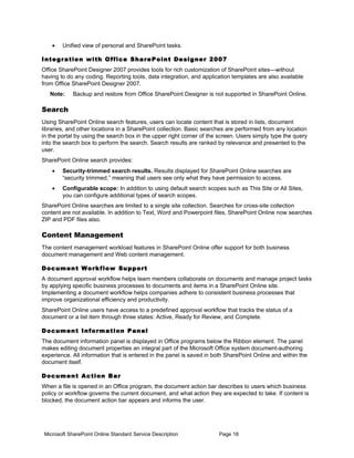 •    Unified view of personal and SharePoint tasks.

I n t e g r a t io n w i th O f f i c e S h a re P o i n t D e si g n e r 2 0 0 7
Office SharePoint Designer 2007 provides tools for rich customization of SharePoint sites—without
having to do any coding. Reporting tools, data integration, and application templates are also available
from Office SharePoint Designer 2007.
   Note:     Backup and restore from Office SharePoint Designer is not supported in SharePoint Online.

Search
Using SharePoint Online search features, users can locate content that is stored in lists, document
libraries, and other locations in a SharePoint collection. Basic searches are performed from any location
in the portal by using the search box in the upper right corner of the screen. Users simply type the query
into the search box to perform the search. Search results are ranked by relevance and presented to the
user.
SharePoint Online search provides:
    •    Security-trimmed search results. Results displayed for SharePoint Online searches are
         “security trimmed,” meaning that users see only what they have permission to access.
    •    Configurable scope: In addition to using default search scopes such as This Site or All Sites,
         you can configure additional types of search scopes.
SharePoint Online searches are limited to a single site collection. Searches for cross-site collection
content are not available. In addition to Text, Word and Powerpoint files, SharePoint Online now searches
ZIP and PDF files also.

Content Management
The content management workload features in SharePoint Online offer support for both business
document management and Web content management.

D o c u m e n t Wo rk f lo w Su p p o r t
A document approval workflow helps team members collaborate on documents and manage project tasks
by applying specific business processes to documents and items in a SharePoint Online site.
Implementing a document workflow helps companies adhere to consistent business processes that
improve organizational efficiency and productivity.
SharePoint Online users have access to a predefined approval workflow that tracks the status of a
document or a list item through three states: Active, Ready for Review, and Complete.

D o c u m e n t I n f o rm a t i o n P a n e l
The document information panel is displayed in Office programs below the Ribbon element. The panel
makes editing document properties an integral part of the Microsoft Office system document-authoring
experience. All information that is entered in the panel is saved in both SharePoint Online and within the
document itself.

D o c u m e n t A c ti o n B a r
When a file is opened in an Office program, the document action bar describes to users which business
policy or workflow governs the current document, and what action they are expected to take. If content is
blocked, the document action bar appears and informs the user.




 Microsoft SharePoint Online Standard Service Description                    Page 18
 