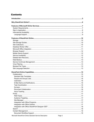 Contents
Introduction ..............................................................................................................................................5

Why SharePoint Online?..........................................................................................................................6

Features of Microsoft Online Services....................................................................................................7
  System Requirements.............................................................................................................................7
  Sign In Application...................................................................................................................................8
  International Availability...........................................................................................................................9
    Language Support................................................................................................................................9

Features of SharePoint Online...............................................................................................................10
  Storage .................................................................................................................................................10
  Site Storage Quotas..............................................................................................................................10
  Site Collections......................................................................................................................................10
  Deskless Worker Offer..........................................................................................................................11
  Microsoft Office Integration....................................................................................................................11
  Browser Support ...................................................................................................................................12
  Mobile Device Support..........................................................................................................................12
  Service Availability.................................................................................................................................12
  Deleted Item Recovery..........................................................................................................................12
  Data Backup .........................................................................................................................................13
  Service Continuity Management............................................................................................................13
  Virus Filtering.........................................................................................................................................13
  Blocked File Types................................................................................................................................13
  Site Language Selection........................................................................................................................13

SharePoint Online Capabilities..............................................................................................................15
 Collaboration.........................................................................................................................................15
   Standard Site Templates....................................................................................................................15
   People and Groups Lists....................................................................................................................16
   Calendars...........................................................................................................................................16
   E-Mail Alerts and Notifications............................................................................................................16
   Task Coordination...............................................................................................................................16
   Surveys...............................................................................................................................................16
   Document Collaboration.....................................................................................................................16
   Issue Tracking....................................................................................................................................17
 Portal.....................................................................................................................................................17
   RSS Feeds.........................................................................................................................................17
   Audience Targeting.............................................................................................................................17
   Site Manager......................................................................................................................................17
   Integration with Office Programs.........................................................................................................17
   Integration with Office Outlook............................................................................................................17
   Integration with Office SharePoint Designer 2007..............................................................................18
 Search ..................................................................................................................................................18
 Content Management............................................................................................................................18
   Document Workflow Support..............................................................................................................18
Microsoft SharePoint Online Standard Service Description                                               Page 3
 